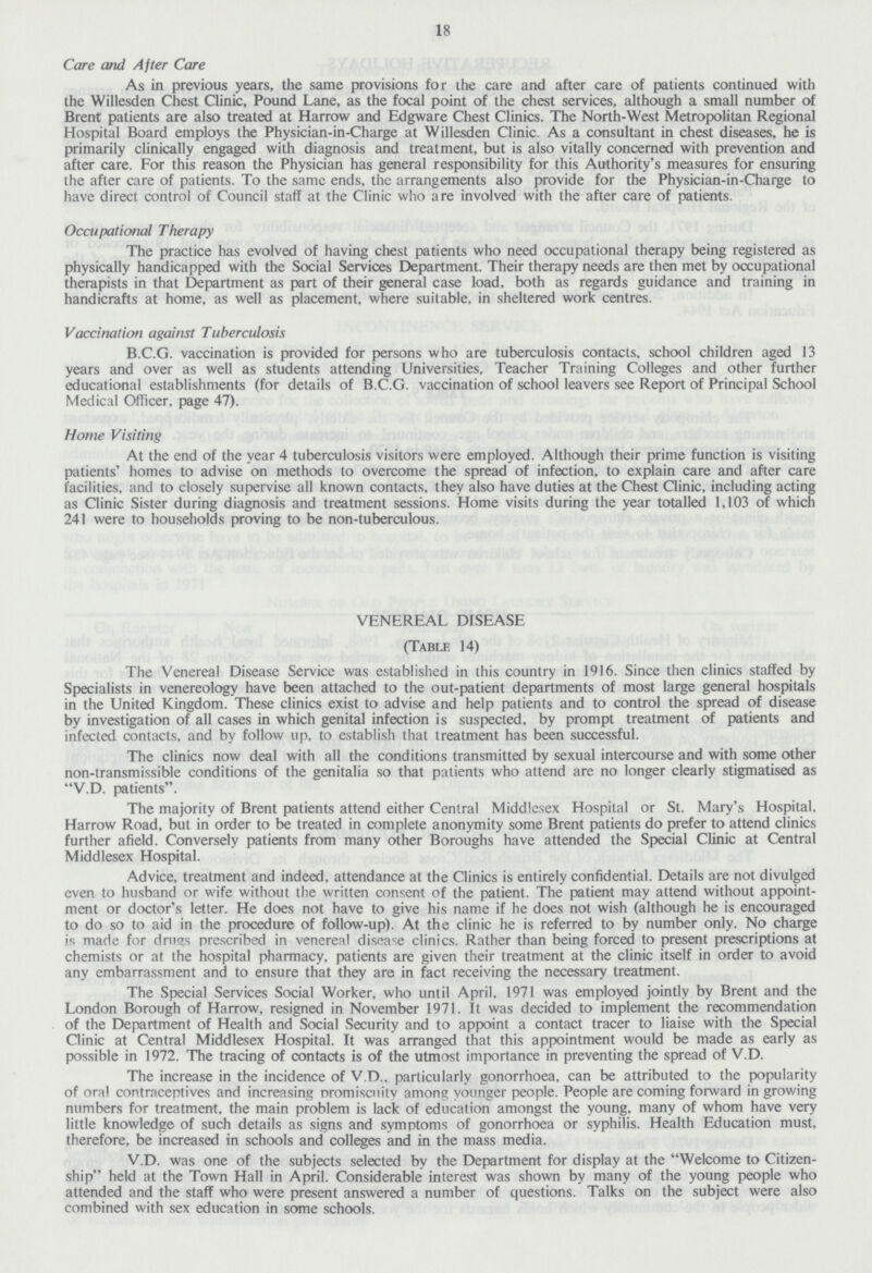18 Care and After Care As in previous years, the same provisions for the care and after care of patients continued with the Willesden Chest Clinic, Pound Lane, as the focal point of the chest services, although a small number of Brent patients are also treated at Harrow and Edgware Chest Clinics. The North-West Metropolitan Regional Hospital Board employs the Physician-in-Charge at Willesden Clinic. As a consultant in chest diseases, he is primarily clinically engaged with diagnosis and treatment, but is also vitally concerned with prevention and after care. For this reason the Physician has general responsibility for this Authority's measures for ensuring the after care of patients. To the same ends, the arrangements also provide for the Physician-in-Charge to have direct control of Council staff at the Clinic who are involved with the after care of patients. Occupational Therapy The practice has evolved of having chest patients who need occupational therapy being registered as physically handicapped with the Social Services Department. Their therapy needs are then met by occupational therapists in that Department as part of their general case load, both as regards guidance and training in handicrafts at home, as well as placement, where suitable, in sheltered work centres. Vaccination against Tuberculosis B.C.G. vaccination is provided for persons who are tuberculosis contacts, school children aged 13 years and over as well as students attending Universities, Teacher Training Colleges and other further klucational establishments (for details of B.C.G. vaccination of school leavers see Report of Principal School Medical Officer, page 47). Home Visiting At the end of the year 4 tuberculosis visitors were employed. Although their prime function is visiting patients' homes to advise on methods to overcome the spread of infection, to explain care and after care facilities, and to closely supervise all known contacts, they also have duties at the Chest Clinic, including acting as Clinic Sister during diagnosis and treatment sessions. Home visits during the year totalled 1,103 of which 241 were to households proving to be non-tuberculous. VENEREAL DISEASE (Table 14) The Venereal Disease Service was established in this country in 1916. Since then clinics staffed by Specialists in venereology have been attached to the out-patient departments of most large general hospitals in the United Kingdom. These clinics exist to advise and help patients and to control the spread of disease by investigation of all cases in which genital infection is suspected, by prompt treatment of patients and infected contacts, and by follow up, to establish that treatment has been successful. The clinics now deal with all the conditions transmitted by sexual intercourse and with some other non-transmissible conditions of the genitalia so that patients who attend are no longer clearly stigmatised as V.D. patients. The majority of Brent patients attend either Central Middlesex Hospital or St. Mary's Hospital, Harrow Road, but in order to be treated in complete anonymity some Brent patients do prefer to attend clinics further afield. Conversely patients from many other Boroughs have attended the Special Clinic at Central Middlesex Hospital. Advice, treatment and indeed, attendance at the Clinics is entirely confidential. Details are not divulged even to husband or wife without the written consent of the patient. The patient may attend without appoint ment or doctor's letter. He does not have to give his name if he does not wish (although he is encouraged to do so to aid in the procedure of follow-up). At the clinic he is referred to by number only. No charge is made for drugs prescribed in venereal disease clinics. Rather than being forced to present prescriptions at chemists or at the hospital pharmacy, patients are given their treatment at the clinic itself in order to avoid any embarrassment and to ensure that they are in fact receiving the necessary treatment. The Special Services Social Worker, who until April, 1971 was employed jointly by Brent and the London Borough of Harrow, resigned in November 1971. It was decided to implement the recommendation of the Department of Health and Social Security and to appoint a contact tracer to liaise with the Special Clinic at Central Middlesex Hospital. It was arranged that this appointment would be made as early as possible in 1972. The tracing of contacts is of the utmost importance in preventing the spread of V.D. The increase in the incidence of V.D., particularly gonorrhoea, can be attributed to the popularity of oral contraceptives and increasing nromiscnitv among younger people. People are coming forward in grov/ing numbers for treatment, the main problem is lack of education amongst the young, many of whom have very little knowledge of such details as signs and symptoms of gonorrhoea or syphilis. Health Education must, therefore, be increased in schools and colleges and in the mass media. V.D. was one of the subjects selected by the Department for display at the Welcome to Citizen ship held at the Town Hall in April. Considerable interest was shown by many of the young people who attended and the staff who were present answered a number of questions. Talks on the subject were also combined with sex education in some schools.
