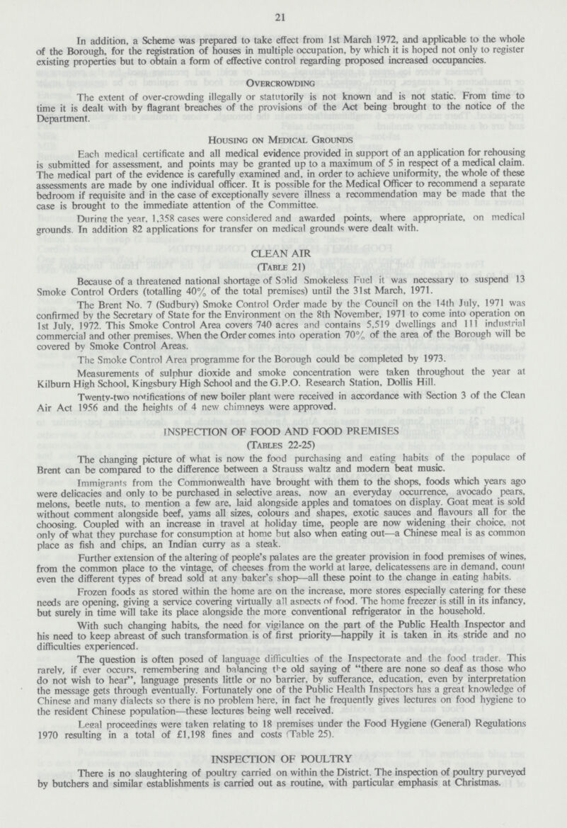 21 In addition, a Scheme was prepared to take effect from 1st March 1972, and applicable to the whole of the Borough, for the registration of houses in multiple occupation, by which it is hoped not only to register existing properties but to obtain a form of effective control regarding proposed increased occupancies. Overcrowding The extent of over-crowding illegally or statutorily is not known and is not static. From time to time it is dealt with by flagrant breaches of the provisions of the Act being brought to the notice of the Department. Housing on Medical Grounds Each medical certificate and all medical evidence provided in support of an application for rehousing is submitted for assessment, and points may be granted up to a maximum of 5 in respect of a medical claim. The medical part of the evidence is carefully examined and. in order to achieve uniformity, the whole of these assessments are made by one individual officer. It is possible for the Medical Officer to recommend a separate bedroom if requisite and in the case of exceptionally severe illness a recommendation may be made that the case is brought to the immediate attention of the Committee. During the year. 1,358 cases were considered and awarded points, where appropriate, on medical grounds. In addition 82 applications for transfer on medical ground^ were dealt with. CLEAN AIR (Table 21) Because of a threatened national shortage of Solid Smokeless Fuel it was necessary to suspend 13 Smoke Control Orders (totalling 40% of the total premises) until the 31st March, 1971. The Brent No. 7 (Sudbury) Smoke Control Order made by the Council on the 14th July, 1971 was confirmed by the Secretary of State for the Environment on the 8th November, 1971 to come into operation on 1st July, 1972. This Smoke Control Area covers 740 acres and contains 5,519 dwellings and 111 industrial commercial and other premises. When the Order comes into operation 70% of the area of the Borough will be covered by Smoke Control Areas. The Smoke Control Area programme for the Borough could be completed by 1973. Measurements of sulphur dioxide and smoke concentration were taken throughout the year at Kilburn High School, Kingsbury High School and the G.P.O. Research Station. Dollis Hill. Twentv-two notifications of new boiler plant were received in accordance with Section 3 of the Clean Air Act 1956 and the heights of 4 new chimneys were approved. INSPECTION OF FOOD AND FOOD PREMISES (Tables 22-25) The changing picture of what is now the food purchasing and eating habits of the populace of Brent can be compared to the difference between a Strauss waltz and modern beat music. Immigrants from the Commonwealth have brought with them to the shops, foods which years ago were delicacies and only to be purchased in selective areas, now an everyday occurrence, avocado pears, melons, beetle nuts, to mention a few are, laid alongside apples and tomatoes on display. Goat meat is sold without comment alongside beef, yams all sizes, colours and shapes, exotic sauces and flavours all for the choosing. Coupled with an increase in travel at holiday time, people are now widening their choice, not only of what they purchase for consumption at home but also when eating out—a Chinese meal is as common place as fish and chips, an Indian curry as a steak. Further extension of the altering of people's palates are the greater provision in food premises of wines, from the common place to the vintage, of cheeses from the world at large, delicatessens are in demand, count even the different types of bread sold at any baker's shop—all these point to the change in eating habits. Frozen foods as stored within the home are on the increase, more stores especially catering for these needs are opening, giving a service covering virtually all asnects of food. The home freezer is still in its infancy, but surely in time will take its place alongside the more conventional refrigerator in the household. With such changing habits, the need for vigilance on the part of the Public Health Inspector and his need to keep abreast of such transformation is of first priority—happily it is taken in its stride and no difficulties experienced. The question is often posed of language difficulties of the Inspectorate and the food trader. This rarely, if ever occurs, remembering and balancing t^e old saying of there are none so deaf as those who do not wish to hear, language presents little or no barrier, by sufferance, education, even by interpretation the message gets through eventually. Fortunately one of the Public Health Inspectors has a great knowledge of Chinese and many dialects so there is no problem here, in fact he frequently gives lectures on food hygiene to the resident Chinese population—these lectures being well received. Legal proceedings were taken relating to 18 premises under the Food Hygiene (General) Regulations 1970 resulting in a total of £1,198 fines and costs (Table 25). INSPECTION OF POULTRY There is no slaughtering of poultry carried on within the District. The inspection of poultry purveyed by butchers and similar establishments is carried out as routine, with particular emphasis at Christmas.