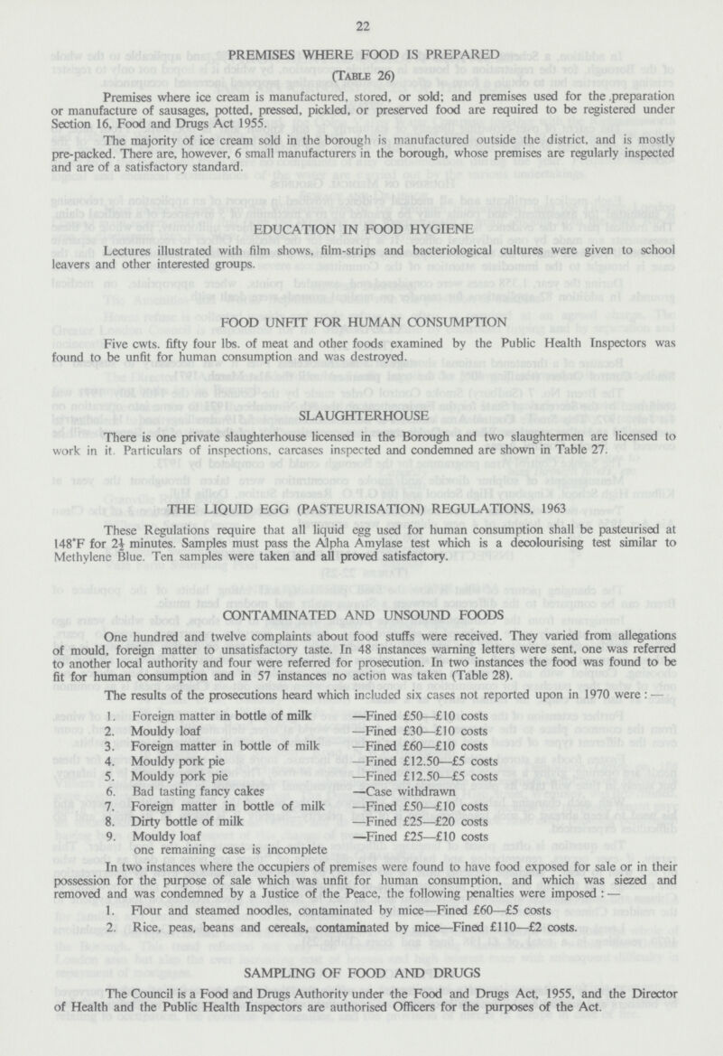 22 PREMISES WHERE FOOD IS PREPARED (Table 26) Premises where ice cream is manufactured, stored, or sold; and premises used for the .preparation or manufacture of sausages, potted, pressed, pickled, or preserved food are required to be registered under Section 16, Food and Drugs Act 1955. The majority of ice cream sold in the borough is manufactured outside the district, and is mostly pre-packed. There are, however, 6 small manufacturers in the borough, whose premises are regularly inspected and are of a satisfactory standard. EDUCATION IN FOOD HYGIENE Lectures illustrated with film shows, film-strips and bacteriological cultures were given to school leavers and other interested groups. FOOD UNFIT FOR HUMAN CONSUMPTION Five cwts. fifty four lbs. of meat and other foods examined by the Public Health Inspectors was found to be unfit for human consumption and was destroyed. SLAUGHTERHOUSE There is one private slaughterhouse licensed in the Borough and two slaughtermen are licensed to work in it. Particulars of inspections, carcases inspected and condemned are shown in Table 27. THE LIQUID EGG (PASTEURISATION) REGULATIONS, 1963 These Regulations require that all liquid egg used for human consumption shall be pasteurised at 148*F for 1\ minutes. Samples must pass the Alpha Amylase test which is a decolourising test similar to Methylene Blue. Ten samples were taken and all proved satisfactory. CONTAMINATED AND UNSOUND FOODS One hundred and twelve complaints about food stuffs were received. They varied from allegations of mould, foreign matter to unsatisfactory taste. In 48 instances warning letters were sent, one was referred to another local authority and four were referred for prosecution. In two instances the food was found to be fit for human consumption and in 57 instances no action was taken (Table 28). The results of the prosecutions heard whic 1. Foreign matter in bottle of milk ;h included six cases not reported upon in 1970 were : — —Fined £50—£10 costs 2. Mouldy loaf —Fined £30—£10 costs 3. Foreign matter in bottle of milk —Fined £60—£10 costs 4. Mouldy pork pie —Fined £12.50—£5 costs 5. Mouldy pork pie —Fined £12.50—£5 costs 6. Bad tasting fancy cakes —Case withdrawn 7. Foreign matter in bottle of milk —Fined £50—£10 costs 8. Dirty bottle of milk —Fined £25—£20 costs 9. Mouldy loaf —Fined £25—£10 costs one remaining case is incomplete In two instances where the occupiers of premises were found to have food exposed for sale or in their possession for the purpose of sale which was unfit for human consumption, and which was siezed and removed and was condemned by a Justice of the Peace, the following penalties were imposed : — 1. Flour and steamed noodles, contaminated by mice—Fined £60—£5 costs 2. Rice, peas, beans and cereals, contaminated by mice—Fined £110—£2 costs. SAMPLING OF FOOD AND DRUGS The Council is a Food and Drugs Authority under the Food and Drugs Act, 1955, and the Director of Health and the Public Health Inspectors are authorised Officers for the purposes of the Act.