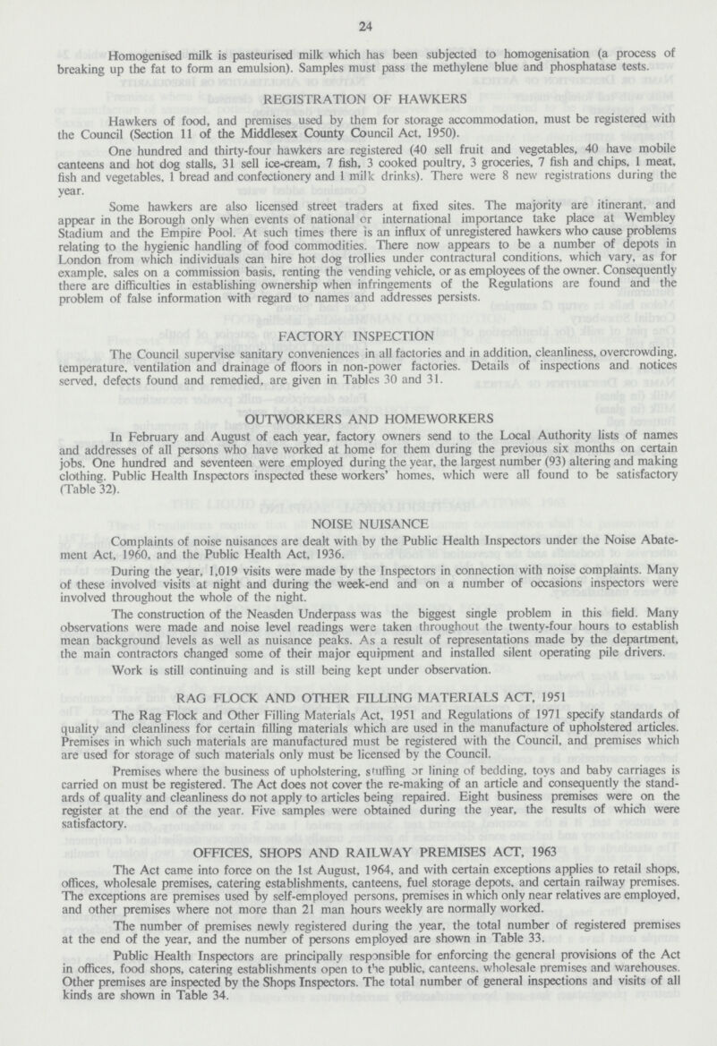24 Homogenised milk is pasteurised milk which has been subjected to homogenisation (a process of breaking up the fat to form an emulsion). Samples must pass the methylene blue and phosphatase tests. REGISTRATION OF HAWKERS Hawkers of food, and premises used by them for storage accommodation, must be registered with the Council (Section 11 of the Middlesex County Council Act, 1950). One hundred and thirty-four hawkers are registered (40 sell fruit and vegetables, 40 have mobile canteens and hot dog stalls, 31 sell ice-cream, 7 fish, 3 cooked poultry, 3 groceries, 7 fish and chips, 1 meat, fish and vegetables, 1 bread and confectionery and 1 milk drinks). There were 8 new registrations during the year. Some hawkers are also licensed street traders at fixed sites. The majority are itinerant, and appear in the Borough only when events of national or international importance take place at Wembley Stadium and the Empire Pool. At such times there is an influx of unregistered hawkers who cause problems relating to the hygienic handling of food commodities. There now appears to be a number of depots in London from which individuals can hire hot dog trollies under contractural conditions, which vary, as for example, sales on a commission basis, renting the vending vehicle, or as employees of the owner. Consequently there are difficulties in establishing ownership when infringements of the Regulations are found and the problem of false information with regard to names and addresses persists. FACTORY INSPECTION The Council supervise sanitary conveniences in all factories and in addition, cleanliness, overcrowding, temperature, ventilation and drainage of floors in non-power factories. Details of inspections and notices served, defects found and remedied, are given in Tables 30 and 31. OUTWORKERS AND HOMEWORKERS In February and August of each year, factory owners send to the Local Authority lists of names and addresses of all persons who have worked at home for them during the previous six months on certain jobs. One hundred and seventeen were employed during the year, the largest number (93) altering and making clothing. Public Health Inspectors inspected these workers' homes, which were all found to be satisfactory (Table 32). NOISE NUISANCE Complaints of noise nuisances are dealt with by the Public Health Inspectors under the Noise Abate ment Act, 1960, and the Public Health Act, 1936. During the year, 1,019 visits were made by the Inspectors in connection with noise complaints. Many of these involved visits at night and during the week-end and on a number of occasions inspectors were involved throughout the whole of the night. The construction of the Neasden Underpass was the biggest single problem in this field. Many observations were made and noise level readings were taken throughout the twenty-four hours to establish mean background levels as well as nuisance peaks. As a result of representations made by the department, the main contractors changed some of their major equipment and installed silent operating pile drivers. Work is still continuing and is still being kept under observation. RAG FLOCK AND OTHER FILLING MATERIALS ACT, 1951 The Rag Flock and Other Filling Materials Act, 1951 and Regulations of 1971 specify standards of quality and cleanliness for certain filling materials which are used in the manufacture of upholstered articles. Premises in which such materials are manufactured must be registered with the Council, and premises which are used for storage of such materials only must be licensed by the Council. Premises where the business of upholstering, stuffing or lining of bedding, toys and baby carriages is carried on must be registered. The Act does not cover the re-making of an article and consequently the stand ards of quality and cleanliness do not apply to articles being repaired. Eight business premises were on the register at the end of the year. Five samples were obtained during the year, the results of which were satisfactory. OFFICES, SHOPS AND RAILWAY PREMISES ACT, 1963 The Act came into force on the 1st August, 1964, and with certain exceptions applies to retail shops, offices, wholesale premises, catering establishments, canteens, fuel storage depots. and certain railway premises. The exceptions are premises used by self-employed persons, premises in which only near relatives are employed, and other premises where not more than 21 man hours weekly are normally worked. The number of premises newly registered during the year, the total number of registered premises at the end of the year, and the number of persons employed are shown in Table 33. Public Health Inspectors are principally responsible for enforcing the general provisions of the Act in offices, food shops, catering establishments open to the public, canteens, wholesale premises and warehouses. Other premises are inspected by the Shops Inspectors. The total number of general inspections and visits of all kinds are shown in Table 34.