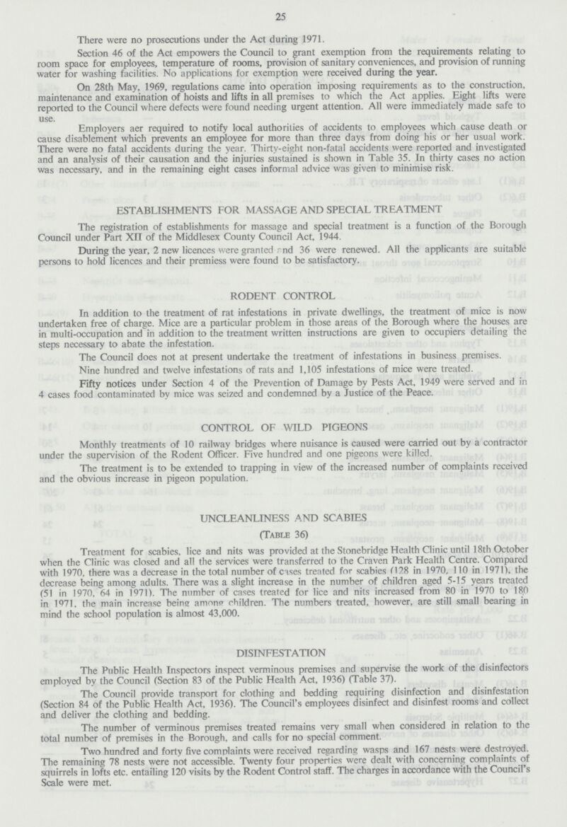 25 There were no prosecutions under the Act during 1971. Section 46 of the Act empowers the Council to grant exemption from the requirements relating to room space for employees, temperature of rooms, provision of sanitary conveniences, and provision of running water for washing facilities. No applications for exemption were received during the year. On 28th May, 1969, regulations came into operation imposing requirements as to the construction, maintenance and examination of hoists and lifts in all premises to which the Act applies. Eight lifts were reported to the Council where defects were found needing urgent attention. All were immediately made safe to use. Employers aer required to notify local authorities of accidents to employees which cause death or cause disablement which prevents an employee for more than three days from doing his or her usual work. There were no fatal accidents during the year. Thirty-eight non-fatal accidents were reported and investigated and an analysis of their causation and the injuries sustained is shown in Table 35. In thirty cases no action was necessary, and in the remaining eight cases informal advice was given to minimise risk. ESTABLISHMENTS FOR MASSAGE AND SPECIAL TREATMENT The registration of establishments for massage and special treatment is a function of the Borough Council under Part XII of the Middlesex County Council Act, 1944. During the year, 2 new licences were granted rnd 36 were renewed. All the applicants are suitable persons to hold licences and their premiess were found to be satisfactory. RODENT CONTROL In addition to the treatment of rat infestations in private dwellings, the treatment of mice is now undertaken free of charge. Mice are a particular problem in those areas of the Borough where the houses are in multi-occupation and in addition to the treatment written instructions are given to occupiers detailing the steps necessary to abate the infestation. The Council does not at present undertake the treatment of infestations in business premises. Nine hundred and twelve infestations of rats and 1,105 infestations of mice were treated. Fifty notices under Section 4 of the Prevention of Damage by Pests Act, 1949 were served and in 4 cases food contaminated by mice was seized and condemned by a Justice of the Peace. CONTROL OF WILD PIGEONS Monthly treatments of 10 railway bridges where nuisance is caused were carried out by a contractor under the supervision of the Rodent Officer. Five hundred and one pigeons were killed. The treatment is to be extended to trapping in view of the increased number of complaints received and the obvious increase in pigeon population. UNCLEANLINESS AND SCABIES (Table 36) Treatment for scabies, lice and nits was provided at the Stonebridge Health Clinic until 18th October when the Clinic was closed and all the services were transferred to the Craven Park Health Centre. Compared with 1970, there was a decrease in the total number of cases treated for scabies (128 in 1970, 110 in 1971), the decrease being among adults. There was a slight increase in the number of children aged 5-15 years treated (51 in 1970, 64 in 1971). The number of cases treated for lice and nits increased from 80 in 1970 to 18.0 in 1971. the main increase being among children. The numbers treated, however, are still small bearing in mind the school population is almost 43,000. DISINFESTATION The Public Health Inspectors inspect verminous premises and supervise the work of the disinfectors employed by the Council (Section 83 of the Public Health Act, 1936) (Table 37). The Council provide transport for clothing and bedding requiring disinfection and disinfestation (Section 84 of the Public Health Act, 1936). The Council's employees disinfect and disinfest rooms and collect and deliver the clothing and bedding. The number of verminous premises treated remains very small when considered in relation to the total number of premises in the Borough, and calls for no special comment. Two hundred and forty five complaints were received regarding wasps and 167 nests were destroyed. The remaining 78 nests were not accessible. Twenty four properties were dealt with concerning complaints of squirrels in lofts etc. entailing 120 visits by the Rodent Control staff. The charges in accordance with the Council's Scale were met.
