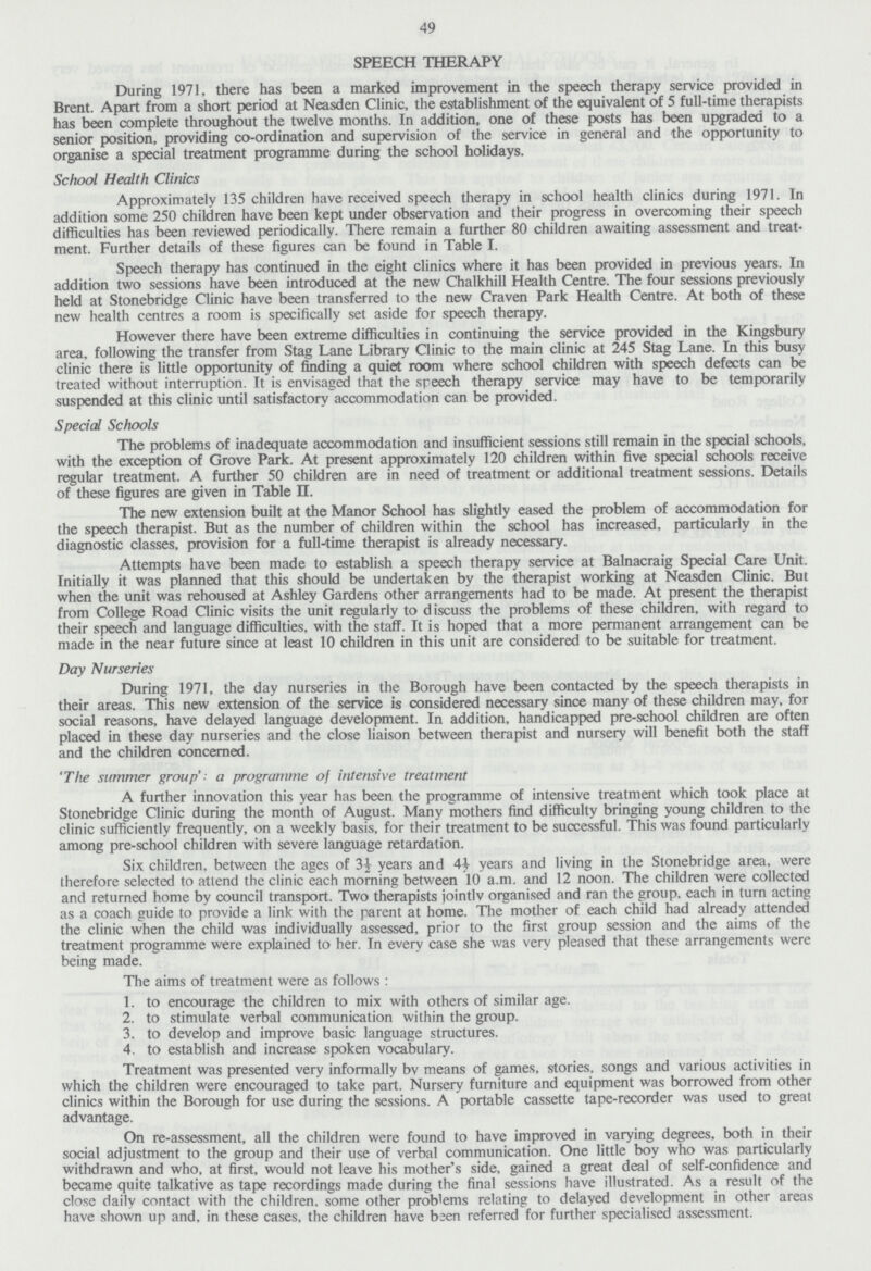 49 SPEECH THERAPY During 1971, there has been a marked improvement in the speech therapy service provided in Brent. Apart from a short period at Neasden Clinic, the establishment of the equivalent of 5 full-time therapists has been complete throughout the twelve months. In addition, one of these posts has been upgraded to a senior position, providing co-ordination and supervision of the service in general and the opportunity to organise a special treatment programme during the school holidays. School Health Clinics Approximately 135 children have received speech therapy in school health clinics during 1971. In addition some 250 children have been kept under observation and their progress in overcoming their speech difficulties has been reviewed periodically. There remain a further 80 children awaiting assessment and treat ment. Further details of these figures can be found in Table I. Speech therapy has continued in the eight clinics where it has been provided in previous years. In addition two sessions have been introduced at the new Chalkhill Health Centre. The four sessions previously held at Stonebridge Clinic have been transferred to the new Craven Park Health Centre. At both of these new health centres a room is specifically set aside for speech therapy. However there have been extreme difficulties in continuing the service provided in the Kingsbury area, following the transfer from Stag Lane Library Clinic to the main clinic at 245 Stag Lane. In this busy clinic there is little opportunity of finding a quiet room where school children with speech defects can be treated without interruption. It is envisaged that the speech therapy service may have to be temporarily suspended at this clinic until satisfactory accommodation can be provided. Special Schools The problems of inadequate accommodation and insufficient sessions still remain in the special schools, with the exception of Grove Park. At present approximately 120 children within five special schools receive regular treatment. A further 50 children are in need of treatment or additional treatment sessions. Details of these figures are given in Table II. The new extension built at the Manor School has slightly eased the problem of accommodation for the speech therapist. But as the number of children within the school has increased, particularly in the diagnostic classes, provision for a full-time therapist is already necessary. Attempts have been made to establish a speech therapy service at Balnacraig Special Care Unit. Initially it was planned that this should be undertaken by the therapist working at Neasden Clinic. But when the unit was rehoused at Ashley Gardens other arrangements had to be made. At present the therapist from College Road Clinic visits the unit regularly to discuss the problems of these children, with regard to their speech and language difficulties, with the staff. It is hoped that a more permanent arrangement can be made in the near future since at least 10 children in this unit are considered to be suitable for treatment. Day Nurseries During 1971, the day nurseries in the Borough have been contacted by the speech therapists in their areas. This new extension of the service is considered necessary since many of these children may, for social reasons, have delayed language development. In addition, handicapped pre-school children are often placed in these day nurseries and the close liaison between therapist and nursery will benefit both the staff and the children concerned. 'The summer group': a programme of intensive treatment A further innovation this year has been the programme of intensive treatment which took place at Stonebridge Clinic during the month of August. Many mothers find difficulty bringing young children to the clinic sufficiently frequently, on a weekly basis, for their treatment to be successful. This was found particularly among pre-school children with severe language retardation. Six children, between the ages of 3½ years and 4½ years and living in the Stonebridge area, were therefore selected to attend the clinic each morning between 10 a.m. and 12 noon. The children were collected and returned home by council transport. Two therapists jointlv organised and ran the group, each in turn acting as a coach guide to provide a link with the parent at home. The mother of each child had already attended the clinic when the child was individually assessed, prior to the first group session and the aims of the treatment programme were explained to her. In every case she was very pleased that these arrangements were being made. The aims of treatment were as follows: 1. to encourage the children to mix with others of similar age. 2. to stimulate verbal communication within the group. 3. to develop and improve basic language structures. 4. to establish and increase spoken vocabulary. Treatment was presented very informally bv means of games, stories, songs and various activities in which the children were encouraged to take part. Nursery furniture and equipment was borrowed from other clinics within the Borough for use during the sessions. A portable cassette tape-recorder was used to great advantage. On re-assessment, all the children were found to have improved in varying degrees, both in their social adjustment to the group and their use of verbal communication. One little boy who was particularly withdrawn and who, at first, would not leave his mother's side, gained a great deal of self-confidence and became quite talkative as tape recordings made during the final sessions have illustrated. As a result of the close daily contact with the children, some other problems relating to delayed development in other areas have shown up and. in these cases, the children have been referred for further specialised assessment.