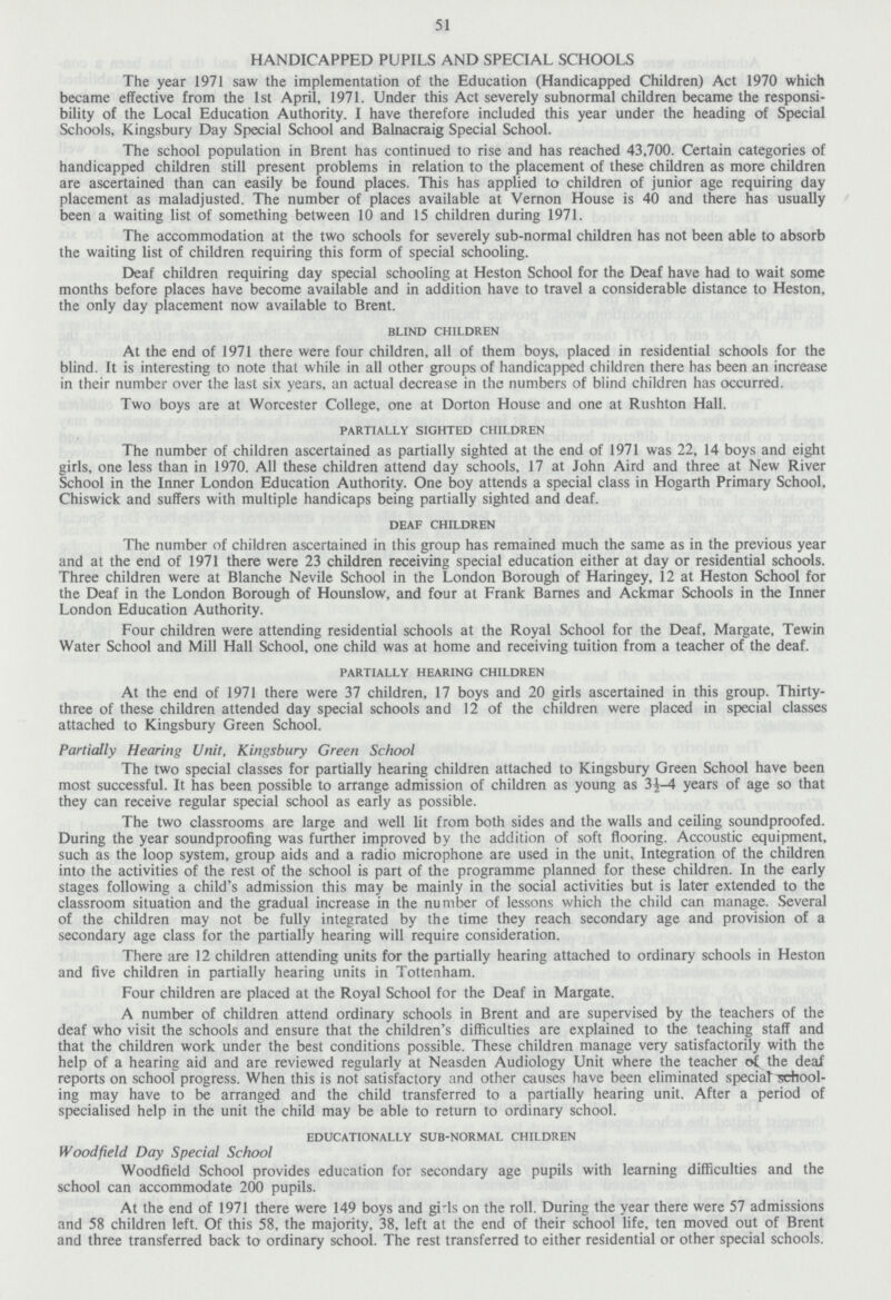 51 HANDICAPPED PUPILS AND SPECIAL SCHOOLS The year 1971 saw the implementation of the Education (Handicapped Children) Act 1970 which became effective from the 1st April, 1971. Under this Act severely subnormal children became the responsi bility of the Local Education Authority. I have therefore included this year under the heading of Special Schools, Kingsbury Day Special School and Balnacraig Special School. The school population in Brent has continued to rise and has reached 43,700. Certain categories of handicapped children still present problems in relation to the placement of these children as more children are ascertained than can easily be found places. This has applied to children of junior age requiring day placement as maladjusted. The number of places available at Vernon House is 40 and there has usually been a waiting list of something between 10 and 15 children during 1971. The accommodation at the two schools for severely sub-normal children has not been able to absorb the waiting list of children requiring this form of special schooling. Deaf children requiring day special schooling at Heston School for the Deaf have had to wait some months before places have become available and in addition have to travel a considerable distance to Heston, the only day placement now available to Brent. blind children At the end of 1971 there were four children, all of them boys, placed in residential schools for the blind. It is interesting to note that while in all other groups of handicapped children there has been an increase in their number over the last six years, an actual decrease in the numbers of blind children has occurred. Two boys are at Worcester College, one at Dorton House and one at Rushton Hall. partially sighted children The number of children ascertained as partially sighted at the end of 1971 was 22, 14 boys and eight girls, one less than in 1970. All these children attend day schools, 17 at John Aird and three at New River School in the Inner London Education Authority. One boy attends a special class in Hogarth Primary School, Chiswick and suffers with multiple handicaps being partially sighted and deaf. deaf children The number of children ascertained in this group has remained much the same as in the previous year and at the end of 1971 there were 23 children receiving special education either at day or residential schools. Three children were at Blanche Nevile School in the London Borough of Haringey, 12 at Heston School for the Deaf in the London Borough of Hounslow, and four at Frank Barnes and Ackmar Schools in the Inner London Education Authority. Four children were attending residential schools at the Royal School for the Deaf, Margate, Tewin Water School and Mill Hall School, one child was at home and receiving tuition from a teacher of the deaf. partially hearing children At the end of 1971 there were 37 children, 17 boys and 20 girls ascertained in this group. Thirty three of these children attended day special schools and 12 of the children were placed in special classes attached to Kingsbury Green School. Partially Hearing Unit, Kingsbury Green School The two special classes for partially hearing children attached to Kingsbury Green School have been most successful. It has been possible to arrange admission of children as young as 3½-4 years of age so that they can receive regular special school as early as possible. The two classrooms are large and well lit from both sides and the walls and ceiling soundproofed. During the year soundproofing was further improved by the addition of soft flooring. Accoustic equipment, such as the loop system, group aids and a radio microphone are used in the unit. Integration of the children into the activities of the rest of the school is part of the programme planned for these children. In the early stages following a child's admission this may be mainly in the social activities but is later extended to the classroom situation and the gradual increase in the number of lessons which the child can manage. Several of the children may not be fully integrated by the time they reach secondary age and provision of a secondary age class for the partially hearing will require consideration. There are 12 children attending units for the partially hearing attached to ordinary schools in Heston and five children in partially hearing units in Tottenham. Four children are placed at the Royal School for the Deaf in Margate. A number of children attend ordinary schools in Brent and are supervised by the teachers of the deaf who visit the schools and ensure that the children's difficulties are explained to the teaching staff and that the children work under the best conditions possible. These children manage very satisfactorily with the help of a hearing aid and are reviewed regularly at Neasden Audiology Unit where the teacher of the deaf reports on school progress. When this is not satisfactory and other causes have been eliminated special school ing may have to be arranged and the child transferred to a partially hearing unit. After a period of specialised help in the unit the child may be able to return to ordinary school. educationally sub-normal children Woodfield Day Special School Woodfield School provides education for secondary age pupils with learning difficulties and the school can accommodate 200 pupils. At the end of 1971 there were 149 boys and girls on the roll. During the year there were 57 admissions and 58 children left. Of this 58, the majority, 38, left at the end of their school life, ten moved out of Brent and three transferred back to ordinary school. The rest transferred to either residential or other special schools.