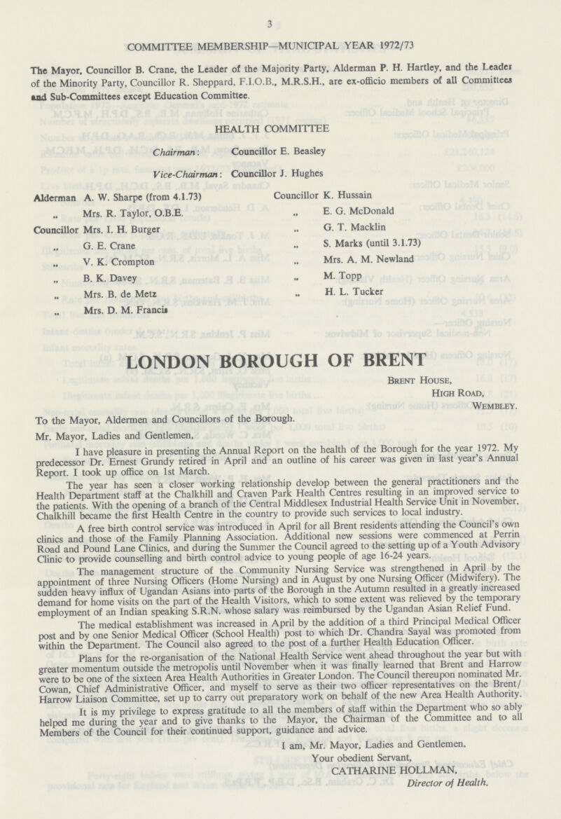 3 COMMITTEE MEMBERSHIP—MUNICIPAL YEAR 1972/73 The Mayor. Councillor B. Crane, the Leader of the Majority Party. Alderman P. H. Hartley, and the Leader of the Minority Party, Councillor R. Sheppard, F.I.O.B., M.R.S.H., are ex-officio members of all Committees and Sub-Committees except Education Committee. HEALTH COMMITTEE Chairman: Councillor E. Beasley Vice-Chairman: Councillor J. Hughes Alderman A. W. Sharpe (from 4.1.73) Councillor K. Hussain Mrs. R. Taylor, O.B.E. „ E. G. McDonald Councillor Mrs. I. H. Burger „ G. T. Macklin G. E. Crane „ S. Marks (until 3.1.73) V. K. Crompton „ Mrs. A. M. Newland B. K. Davey M. Topp „ Mrs. B. de Metz ,. H. L. Tucker Mrs. D. M. Francis LONDON BOROUGH OF BRENT Brent House, High Road, Wembley. To the Mayor, Aldermen and Councillors of the Borough. Mr. Mayor, Ladies and Gentlemen, I have pleasure in presenting the Annual Report on the health of the Borough for the year 1972. My predecessor Dr. Ernest Grundy retired in April and an outline of his career was given in last year's Annual Report. I took up office on 1st March. The year has seen a closer working relationship develop between the general practitioners and the Health Department staff at the Chalkhill and Craven Park Health Centres resulting in an improved service to the patients. With the opening of a branch of the Central Middlesex Industrial Health Service Unit in November, Chalkhill became the first Health Centre in the country to provide such services to local industry. A free birth control service was introduced in April for all Brent residents attending the Council's own clinics and those of the Family Planning Association. Additional new sessions were commenced at Perrin Road and Pound Lane Clinics, and during the Summer the Council agreed to the setting up of a Youth Advisory Clinic to provide counselling and birth control advice to young people of age 16-24 years. The management structure of the Community Nursing Service was strengthened in April by the appointment of three Nursing Officers (Home Nursing) and in August by one Nursing Officer (Midwifery). The sudden heavy influx of Ugandan Asians into parts of the Borough in the Autumn resulted in a greatly increased demand for home visits on the part of the Health Visitors, which to some extent was relieved by the temporary employment of an Indian speaking S.R.N. whose salary was reimbursed by the Ugandan Asian Relief Fund. The medical establishment was increased in April by the addition of a third Principal Medical Officer post and by one Senior Medical Officer (School Health) post to which Dr. Chandra Sayal was promoted from within the Department. The Council also agreed to the post of a further Health Education Officer. Plans for the re-organisation of the National Health Service went ahead throughout the year but with greater momentum outside the metropolis until November when it was finally learned that Brent and Harrow were to be one of the sixteen Area Health Authorities in Greater London. The Council thereupon nominated Mr. Cowan, Chief Administrative Officer, and myself to serve as their two officer representatives on the Brent/ Harrow Liaison Committee, set up to carry out preparatory work on behalf of the new Area Health Authority. It is my privilege to express gratitude to all the members of staff within the Department who so ably helped me during the year and to give thanks to the Mayor, the Chairman of the Committee and to all Members of the Council for their continued support, guidance and advice. I am, Mr. Mayor, Ladies and Gentlemen, Your obedient Servant, CATHARINE HOLLMAN, Director of Health.