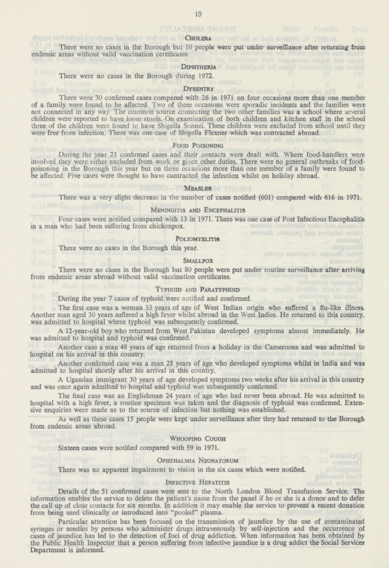 10 Cholera There were no cases in the Borough but 10 people were put under surveillance after returning from endemic areas without valid vaccination certificates. Diphtheria There were no cases in the Borough during 1972. Dysentry There were 30 confirmed cases compared with 26 in 1971 on four occasions more than one member of a family were found to be affected. Two of these occasions were sporadic incidents and the families were not connected in any way. The common source connecting the two other families was a school where several children were reported to have loose stools. On examination of both children and kitchen staff in the school three of the children were found to have Shigella Sonnei. These children were excluded from school until they were free from infection. There was one case of Shigella Flexner which was contracted abroad. Food Poisoning During the year 23 confirmed cases and their contacts were dealt with. Where food-handlers were involved they were either excluded from work or given other duties. There were no general outbreaks of food poisoning in the Borough this year but on three occasions more than one member of a family were found to be affected. Five cases were thought to have contracted the infection whilst on holiday abroad. Measles There was a very slight decrease in the number of cases notified (601) compared with 616 in 1971. Meningitis and Encephalitis Four cases were notified compared with 13 in 1971. There was one case of Post Infectious Encephalitis in a man who had been suffering from chickenpox. Poliomyelitis There were no cases in the Borough this year. Smallpox There were no cases in the Borough but 80 people were put under routine surveillance after arriving from endemic areas abroad without valid vaccination certificates. Typhoid and Paratyphoid During the year 7 cases of typhoid were notified and confirmed. The first case was a woman 33 years of age of West Indian origin who suffered a flu-like illness. Another man aged 30 years suffered a high fever whilst abroad in the West Indies. He returned to this country, was admitted to hospital where typhoid was subsequently confirmed. A 12-year-old boy who returned from West Pakistan developed symptoms almost immediately. He was admitted to hospital and typhoid was confirmed. Another case a man 48 years of age returned from a holiday in the Cameroons and was admitted to hospital on his arrival in this country. Another confirmed case was a man 28 years of age who developed symptoms whilst in India and was admitted to hospital shortly after his arrival in this country. A Ugandan immigrant 30 years of age developed symptoms two weeks after his arrival in this country and was once again admitted to hospital and typhoid was subsequently confirmed. The final case was an Englishman 24 years of age who had never been abroad. He was admitted to hospital with a high fever, a routine specimen was taken and the diagnosis of typhoid was confirmed. Exten sive enquiries were made as to the source of infection but nothing was established. As well as these cases 15 people were kept under surveillance after they had returned to the Borough from endemic areas abroad. Whooping Cough Sixteen cases were notified compared with 59 in 1971. Ophthalmia Neonatorum There was no apparent impairment to vision in the six cases which were notified. Infective Hepatitis Details of the 51 confirmed cases were sent to the North London Blood Transfusion Service. The information enables the service to delete the patient's name from the panel if he or she is a donor and to defer the call up of close contacts for six months. In addition it may enable the service to prevent a recent donation from being used clinically or introduced into pooled plasma. Particular attention has been focused on the transmission of jaundice by the use of contaminated syringes or needles by persons who administer drugs intravenously by self-injection and the occurrence of cases of jaundice has led to the detection of foci of drug addiction. When information has been obtained by the Public Health Inspector that a person suffering from infective jaundice is a drug addict the Social Services Department is informed.