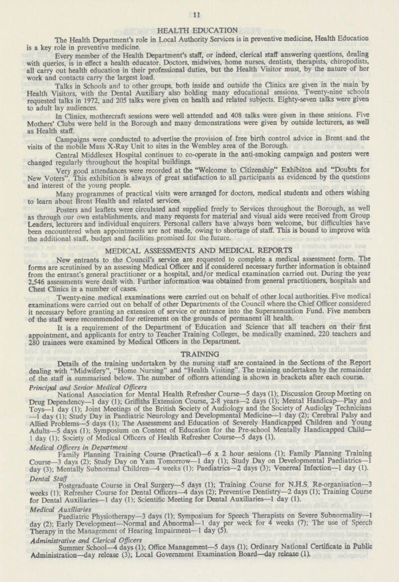 11 HEALTH EDUCATION The Health Department's role in Local Authority Services is in preventive medicine. Health Education is a key role in preventive medicine. Every member of the Health Department's staff, or indeed, clerical staff answering questions, dealing with queries, is in effect a health educator. Doctors, midwives, home nurses, dentists, therapists, chiropodists, all carry out health education in their professional duties, but the Health Visitor must, by the nature of her work and contacts carry the largest load. Talks in Schools and to other groups, both inside and outside the Clinics are given in the main by Health Visitors, with the Dental Auxiliary also holding many educational sessions. Twenty-nine schools requested talks in 1972, and 205 talks were given on health and related subjects. Eighty-seven talks were given to adult lay audiences. In Clinics, mothercraft sessions were well attended and 408 talks were given in these sessions. Five Mothers' Clubs were held in the Borough and many demonstrations were given by outside lecturers, as well as Health staff. Campaigns were conducted to advertise the provision of free birth control advice in Brent and the visits of the mobile Mass X-Ray Unit to sites in the Wembley area of the Borough. Central Middlesex Hospital continues to co-operate in the anti-smoking campaign and posters were changed regularly throughout the hospital buildings. Very good attendances were recorded at the Welcome to Citizenship Exhibiton and Doubts for New Voters. This exhibition is always of great satisfaction to all participants as evidenced by the questions and interest of the young people. Many programmes of practical visits were arranged for doctors, medical students and others wishing to learn about Brent Health and related services. Posters and leaflets were circulated and supplied freely to Services throughout the Borough, as well as through our own establishments, and many requests for material and visual aids were received from Group Leaders, lecturers and individual enquirers. Personal callers have always been welcome, but difficulties have been encountered when appointments are not made, owing to shortage of staff. This is bound to improve with the additional staff, budget and facilities promised for the future. MEDICAL ASSESSMENTS AND MEDICAL REPORTS New entrants to the Council's service are requested to complete a medical assessment form. The forms are scrutinised by an assessing Medical Officer and if considered necessary further information is obtained from the entrant's general practitioner or a hospital, and/or medical examination carried out. During the year 2,546 assessments were dealt with. Further information was obtained from general practitioners, hospitals and Chest Clinics in a number of cases. Twenty-nine medical examinations were carried out on behalf of other local authorities. Five medical examinations were carried out on behalf of other Departments of the Council where the Chief Officer considered it necessary before granting an extension of service or entrance into the Superannuation Fund. Five members of the staff were recommended for retirement on the grounds of permanent ill health. It is a requirement of the Department of Education and Science that all teachers on their first appointment, and applicants for entry to Teacher Training Colleges, be medically examined. 220 teachers and 280 trainees were examined by Medical Officers in the Department. TRAINING Details of the training undertaken by the nursing staff are contained in the Sections of the Report dealing with Midwifery, Home Nursing and Health Visiting. The training undertaken by the remainder of the staff is summarised below. The number of officers attending is shown in brackets after each course. Principal and Senior Medical Officers National Association for Mental Health Refresher Course—5 days(l); Discussion Group Meeting on Drug Dependency—1 day (1); Griffiths Extension Course, 2-8 years—2 days (1); Mental Handicap—Play and Toys—1 day (1); Joint Meetings of the British Society of Audiology and the Society of Audiolgy Technicians —1 day (1); Study Day in Paediatric Neurology and Developmental Medicine—1 day (2); Cerebral Palsy and Allied Problems—5 days (1); The Assessment and Education of Severely Handicapped Children and Young Adults—5 days (1); Symposium on Content of Education for the Pre-school Mentally Handicapped Child— 1 day (1); Society of Medical Officers of Health Refresher Course—5 days (1). Medical Officers in Department Family Planning Training Course (Practical)—6 x 2 hour sessions (1); Family Planning Training Course—3 days (2); Study Day on Yam Tomorrow—1 day (1); Study Day on Developmental Paediatrics—1 day (3); Mentally Subnormal Children—4 weeks (1); Paediatrics—2 days (3); Venereal Infection—1 day (1). Dental Staff Postgraduate Course in Oral Surgery—5 days (1); Training Course for N.H.S. Re-organisation—3 weeks (1); Refresher Course for Dental Officers—4 days (2); Preventive Dentistry—2 days (1); Training Course for Dental Auxiliaries—1 day (1); Scientific Meeting for Dental Auxiliaries—1 day (1). Medical Auxiliaries Paediatric Physiotherapy—3 days (1); Symposium for Speech Therapists on Severe Subnormality—1 day (2); Early Development—Normal and Abnormal—1 day per week for 4 weeks (7); The use of Speech Therapy in the Management of Hearing Impairment—1 day (5). Administrative and Clerical Officers Summer School—4 days(l); Office Management—5 days (1); Ordinary National Certificate in Public Administration—day release (3); Local Government Examination Board—day release (1).