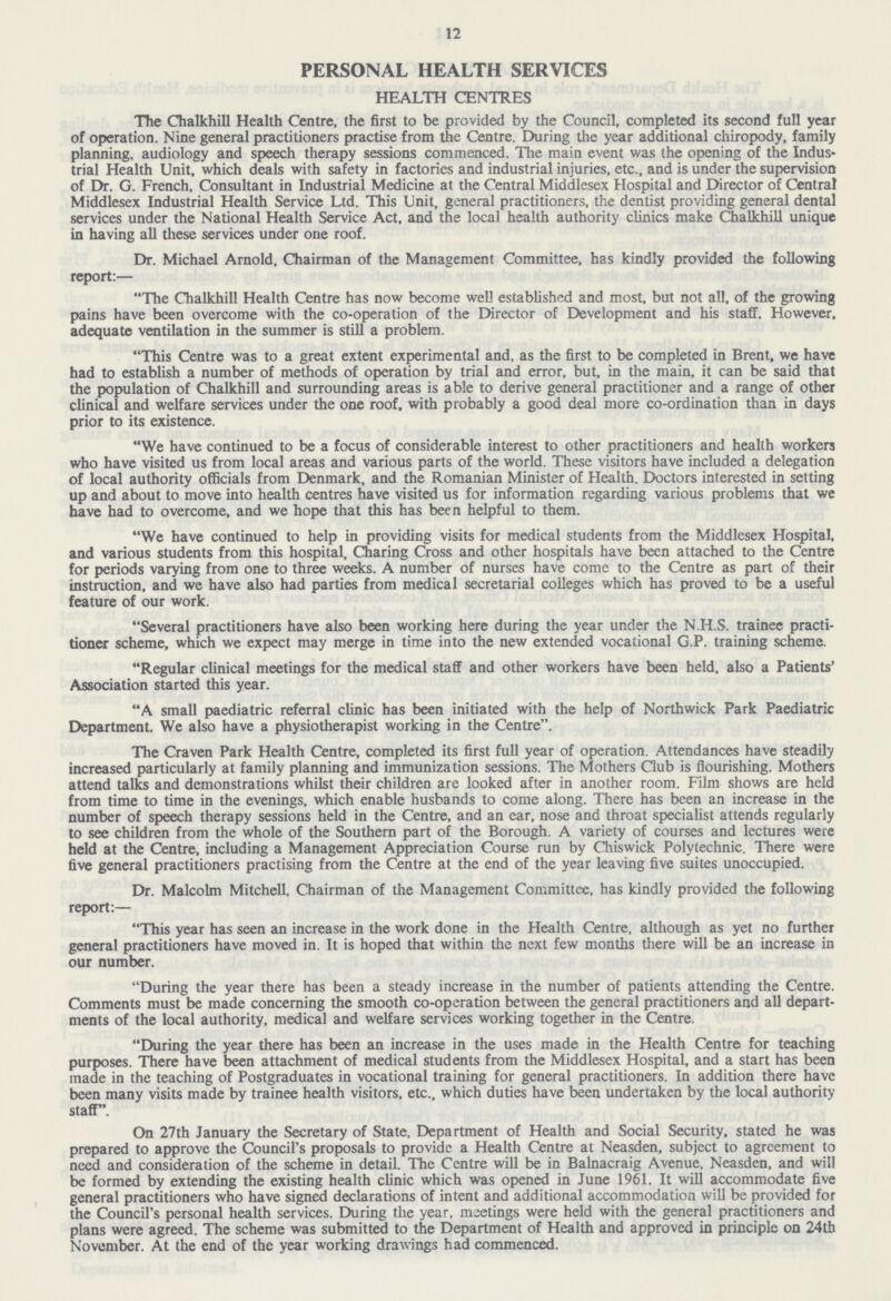 12 PERSONAL HEALTH SERVICES HEALTH CENTRES The Chalkhill Health Centre, the first to be provided by the Council, completed its second full year of operation. Nine general practitioners practise from the Centre. During the year additional chiropody, family planning, audiology and speech therapy sessions commenced. The main event was the opening of the Indus trial Health Unit, which deals with safety in factories and industrial injuries, etc., and is under the supervision of Dr. G. French, Consultant in Industrial Medicine at the Central Middlesex Hospital and Director of Central Middlesex Industrial Health Service Ltd. This Unit, general practitioners, the dentist providing general dental services under the National Health Service Act, and the local health authority clinics make Chalkhill unique in having all these services under one roof. Dr. Michael Arnold, Chairman of the Management Committee, has kindly provided the following report:— The Chalkhill Health Centre has now become well established and most, but not all, of the growing pains have been overcome with the co-operation of the Director of Development and his staff. However, adequate ventilation in the summer is still a problem. This Centre was to a great extent experimental and, as the first to be completed in Brent, we have had to establish a number of methods of operation by trial and error, but, in the main, it can be said that the population of Chalkhill and surrounding areas is able to derive general practitioner and a range of other clinical and welfare services under the one roof, with probably a good deal more co-ordination than in days prior to its existence. We have continued to be a focus of considerable interest to other practitioners and health workers who have visited us from local areas and various parts of the world. These visitors have included a delegation of local authority officials from Denmark, and the Romanian Minister of Health. Doctors interested in setting up and about to move into health centres have visited us for information regarding various problems that we have had to overcome, and we hope that this has been helpful to them. We have continued to help in providing visits for medical students from the Middlesex Hospital, and various students from this hospital, Charing Cross and other hospitals have been attached to the Centre for periods varying from one to three weeks. A number of nurses have come to the Centre as part of their instruction, and we have also had parties from medical secretarial colleges which has proved to be a useful feature of our work. Several practitioners have also been working here during the year under the N.H.S. trainee practi tioner scheme, which we expect may merge in time into the new extended vocational G.P. training scheme. Regular clinical meetings for the medical staff and other workers have been held, also a Patients' Association started this year. A small paediatric referral clinic has been initiated with the help of Northwick Park Paediatric Department. We also have a physiotherapist working in the Centre. The Craven Park Health Centre, completed its first full year of operation. Attendances have steadily increased particularly at family planning and immunization sessions. The Mothers Club is flourishing. Mothers attend talks and demonstrations whilst their children are looked after in another room. Film shows are held from time to time in the evenings, which enable husbands to come along. There has been an increase in the number of speech therapy sessions held in the Centre, and an ear, nose and throat specialist attends regularly to see children from the whole of the Southern part of the Borough. A variety of courses and lectures were held at the Centre, including a Management Appreciation Course run by Chiswick Polytechnic. There were five general practitioners practising from the Centre at the end of the year leaving five suites unoccupied. Dr. Malcolm Mitchell, Chairman of the Management Committee, has kindly provided the following report:— This year has seen an increase in the work done in the Health Centre, although as yet no further general practitioners have moved in. It is hoped that within the next few months there will be an increase in our number. During the year there has been a steady increase in the number of patients attending the Centre. Comments must be made concerning the smooth co-operation between the general practitioners and all depart ments of the local authority, medical and welfare services working together in the Centre. During the year there has been an increase in the uses made in the Health Centre for teaching purposes. There have been attachment of medical students from the Middlesex Hospital, and a start has been made in the teaching of Postgraduates in vocational training for general practitioners. In addition there have been many visits made by trainee health visitors, etc., which duties have been undertaken by the local authority staff. On 27th January the Secretary of State, Department of Health and Social Security, stated he was prepared to approve the Council's proposals to provide a Health Centre at Neasden, subject to agreement to need and consideration of the scheme in detail. The Centre will be in Balnacraig Avenue, Neasden, and will be formed by extending the existing health clinic which was opened in June 1961. It will accommodate five general practitioners who have signed declarations of intent and additional accommodation will be provided for the Council's personal health services. During the year, meetings were held with the general practitioners and plans were agreed. The scheme was submitted to the Department of Health and approved in principle on 24th November. At the end of the year working drawings had commenced.