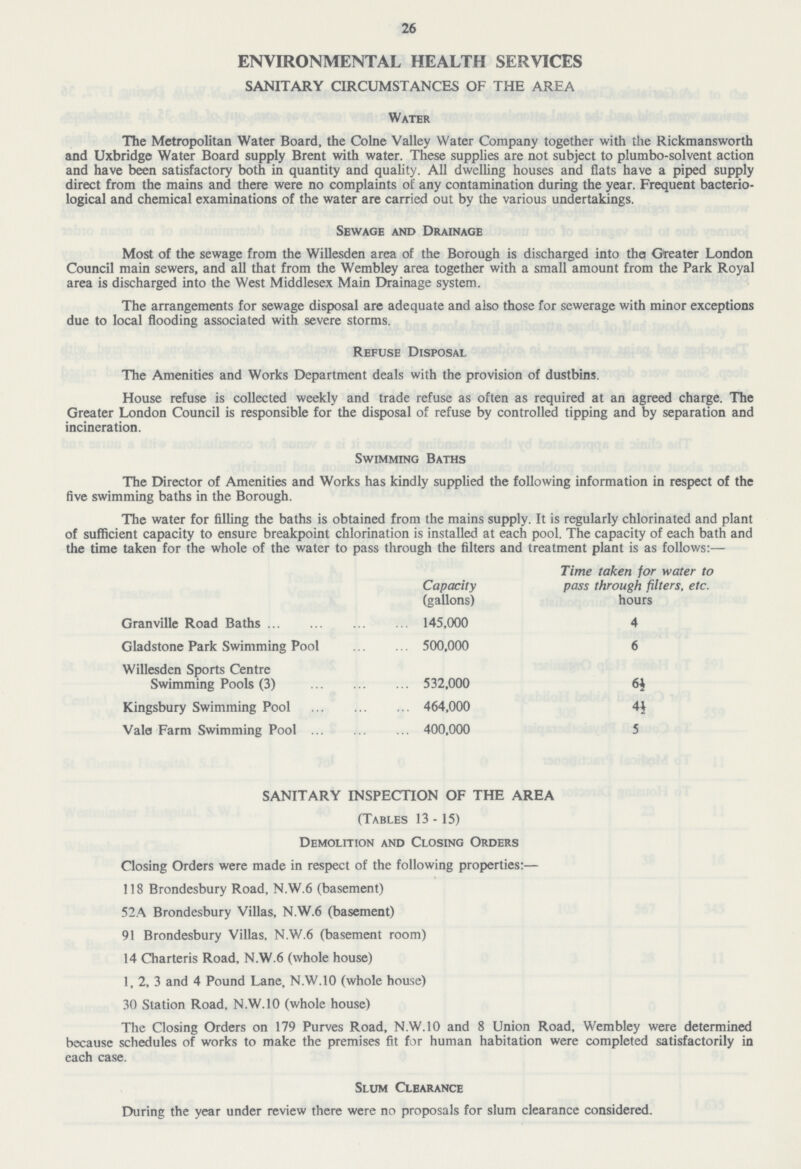 26 ENVIRONMENTAL HEALTH SERVICES SANITARY CIRCUMSTANCES OF THE AREA Water The Metropolitan Water Board, the Colne Valley Water Company together with the Rickmansworth and Uxbridge Water Board supply Brent with water. These supplies are not subject to plumbo-solvent action and have been satisfactory both in quantity and quality. All dwelling houses and flats have a piped supply direct from the mains and there were no complaints of any contamination during the year. Frequent bacterio logical and chemical examinations of the water are carried out by the various undertakings. Sewage and Drainage Most of the sewage from the Willesden area of the Borough is discharged into tha Greater London Council main sewers, and all that from the Wembley area together with a small amount from the Park Royal area is discharged into the West Middlesex Main Drainage system. The arrangements for sewage disposal are adequate and also those for sewerage with minor exceptions due to local flooding associated with severe storms. Refuse Disposal The Amenities and Works Department deals with the provision of dustbins. House refuse is collected weekly and trade refuse as often as required at an agreed charge. The Greater London Council is responsible for the disposal of refuse by controlled tipping and by separation and incineration. Swimming Baths The Director of Amenities and Works has kindly supplied the following information in respect of the five swimming baths in the Borough. The water for filling the baths is obtained from the mains supply. It is regularly chlorinated and plant of sufficient capacity to ensure breakpoint chlorination is installed at each pool. The capacity of each bath and the time taken for the whole of the water to pass through the filters and treatment plant is as follows:— Capacity (gallons) Time taken for water to pass through filters, etc. hours Granville Road Baths 145,000 4 Gladstone Park Swimming Pool 500,000 6 Willesden Sports Centre Swimming Pools (3) 532,000 6½ Kingsbury Swimming Pool 464,000 4½ Vale Farm Swimming Pool 400,000 5 SANITARY INSPECTION OF THE AREA (Tables 13-15) Demolition and Closing Orders Closing Orders were made in respect of the following properties:— 118 Brondesbury Road, N.W.6 (basement) 52A Brondesbury Villas, N.W.6 (basement) 91 Brondesbury Villas, N.W.6 (basement room) 14 Charteris Road, N.W.6 (whole house) 1, 2, 3 and 4 Pound Lane, N.W.10 (whole house) 30 Station Road. N.W.10 (whole house) The Closing Orders on 179 Purves Road, N.W.10 and 8 Union Road, Wembley were determined because schedules of works to make the premises fit for human habitation were completed satisfactorily in each case. Slum Clearance During the year under review there were no proposals for slum clearance considered.
