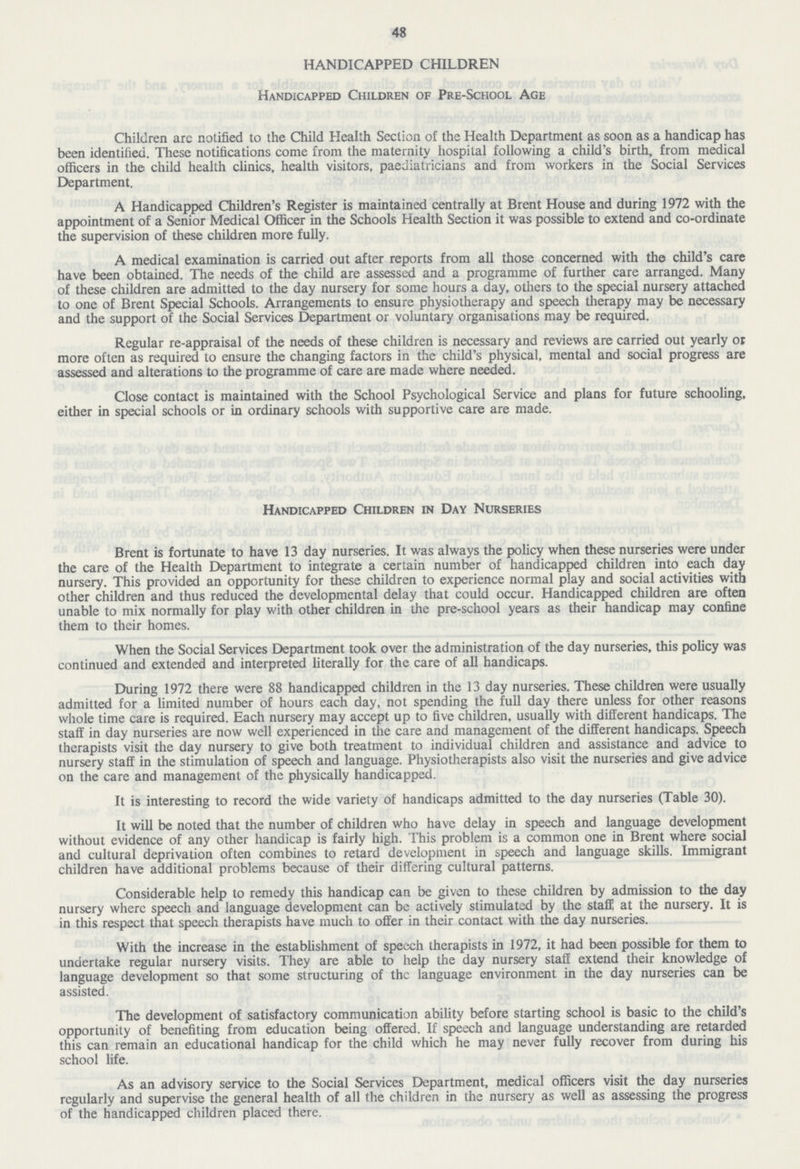 48 HANDICAPPED CHILDREN Handicapped Children of Pre-School Age Children arc notified to the Child Health Section of the Health Department as soon as a handicap has been identified. These notifications come from the maternity hospital following a child's birth, from medical officers in the child health clinics, health visitors, paediatricians and from workers in the Social Services Department. A Handicapped Children's Register is maintained centrally at Brent House and during 1972 with the appointment of a Senior Medical Officer in the Schools Health Section it was possible to extend and co-ordinate the supervision of these children more fully. A medical examination is carried out after reports from all those concerned with the child's care have been obtained. The needs of the child are assessed and a programme of further care arranged. Many of these children are admitted to the day nursery for some hours a day, others to the special nursery attached to one of Brent Special Schools. Arrangements to ensure physiotherapy and speech therapy may be necessary and the support of the Social Services Department or voluntary organisations may be required. Regular re-appraisal of the needs of these children is necessary and reviews are carried out yearly or more often as required to ensure the changing factors in the child's physical, mental and social progress are assessed and alterations to the programme of care are made where needed. Close contact is maintained with the School Psychological Service and plans for future schooling, either in special schools or in ordinary schools with supportive care are made. Handicapped Children in Day Nurseries Brent is fortunate to have 13 day nurseries. It was always the policy when these nurseries were under the care of the Health Department to integrate a certain number of handicapped children into each day nursery. This provided an opportunity for these children to experience normal play and social activities with other children and thus reduced the developmental delay that could occur. Handicapped children are often unable to mix normally for play with other children in the pre-school years as their handicap may confine them to their homes. When the Social Services Department took over the administration of the day nurseries, this policy was continued and extended and interpreted literally for the care of all handicaps. During 1972 there were 88 handicapped children in the 13 day nurseries. These children were usually admitted for a limited number of hours each day, not spending the full day there unless for other reasons whole time care is required. Each nursery may accept up to five children, usually with different handicaps. The staff in day nurseries are now well experienced in the care and management of the different handicaps. Speech therapists visit the day nursery to give both treatment to individual children and assistance and advice to nursery staff in the stimulation of speech and language. Physiotherapists also visit the nurseries and give advice on the care and management of the physically handicapped. It is interesting to record the wide variety of handicaps admitted to the day nurseries (Table 30). It will be noted that the number of children who have delay in speech and language development without evidence of any other handicap is fairly high. This problem is a common one in Brent where social and cultural deprivation often combines to retard development in speech and language skills. Immigrant children have additional problems because of their differing cultural patterns. Considerable help to remedy this handicap can be given to these children by admission to the day nursery where speech and language development can be actively stimulated by the staff at the nursery. It is in this respect that speech therapists have much to offer in their contact with the day nurseries. With the increase in the establishment of speech therapists in 1972, it had been possible for them to undertake regular nursery visits. They are able to help the day nursery staff extend their knowledge of language development so that some structuring of the language environment in the day nurseries can be assisted. The development of satisfactory communication ability before starting school is basic to the child's opportunity of benefiting from education being offered. If speech and language understanding are retarded this can remain an educational handicap for the child which he may never fully recover from during his school life. As an advisory service to the Social Services Department, medical officers visit the day nurseries regularly and supervise the general health of all the children in the nursery as well as assessing the progress of the handicapped children placed there.