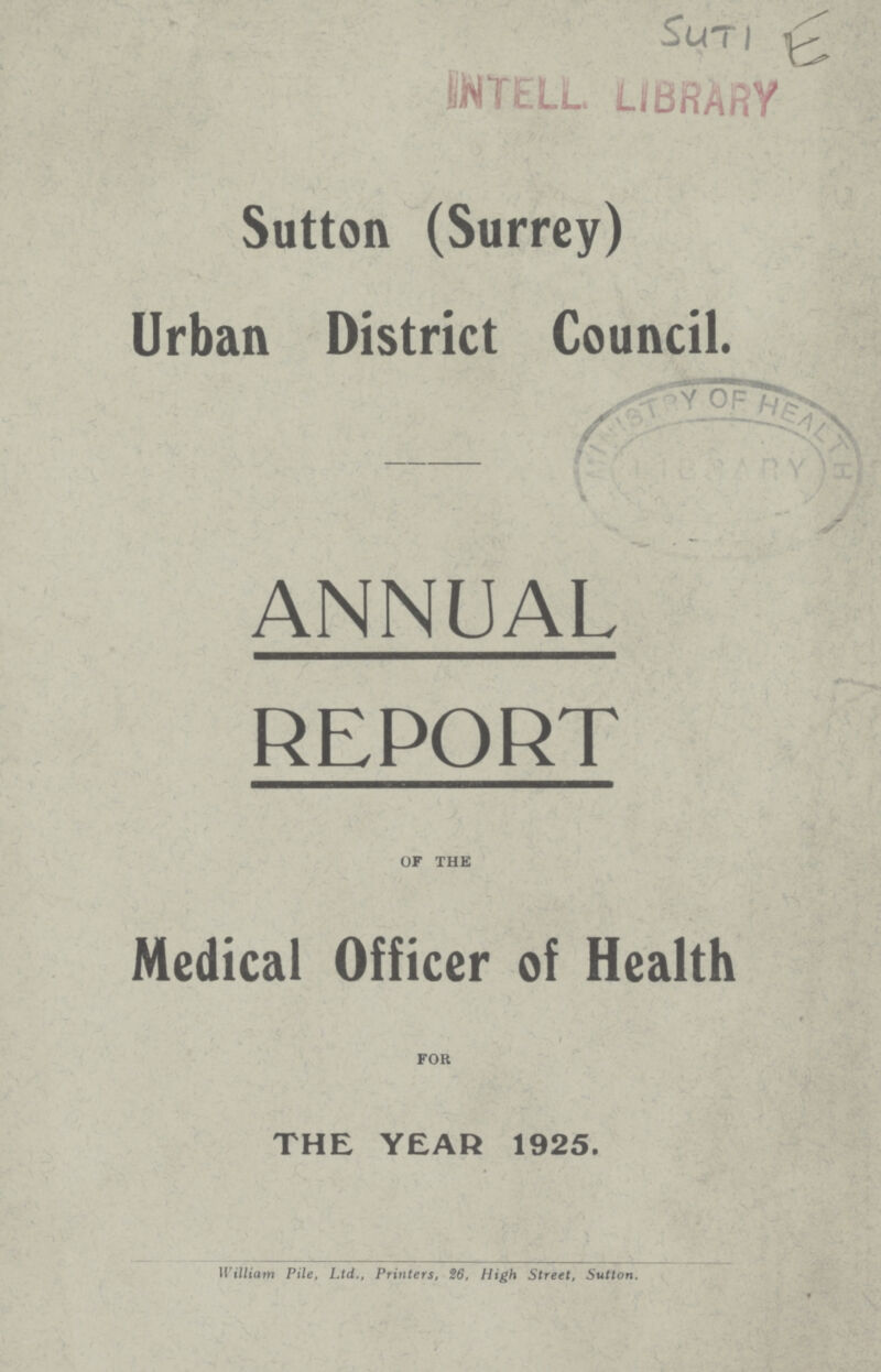 Suti E INTELL LIBRARY Sutton (Surrey) Urban District Council. ANNUAL REPORT OF THE Medical Officer of Health FOR the year 1925. William Pile, Ltd., Printers, 26, High Street, Sutton.