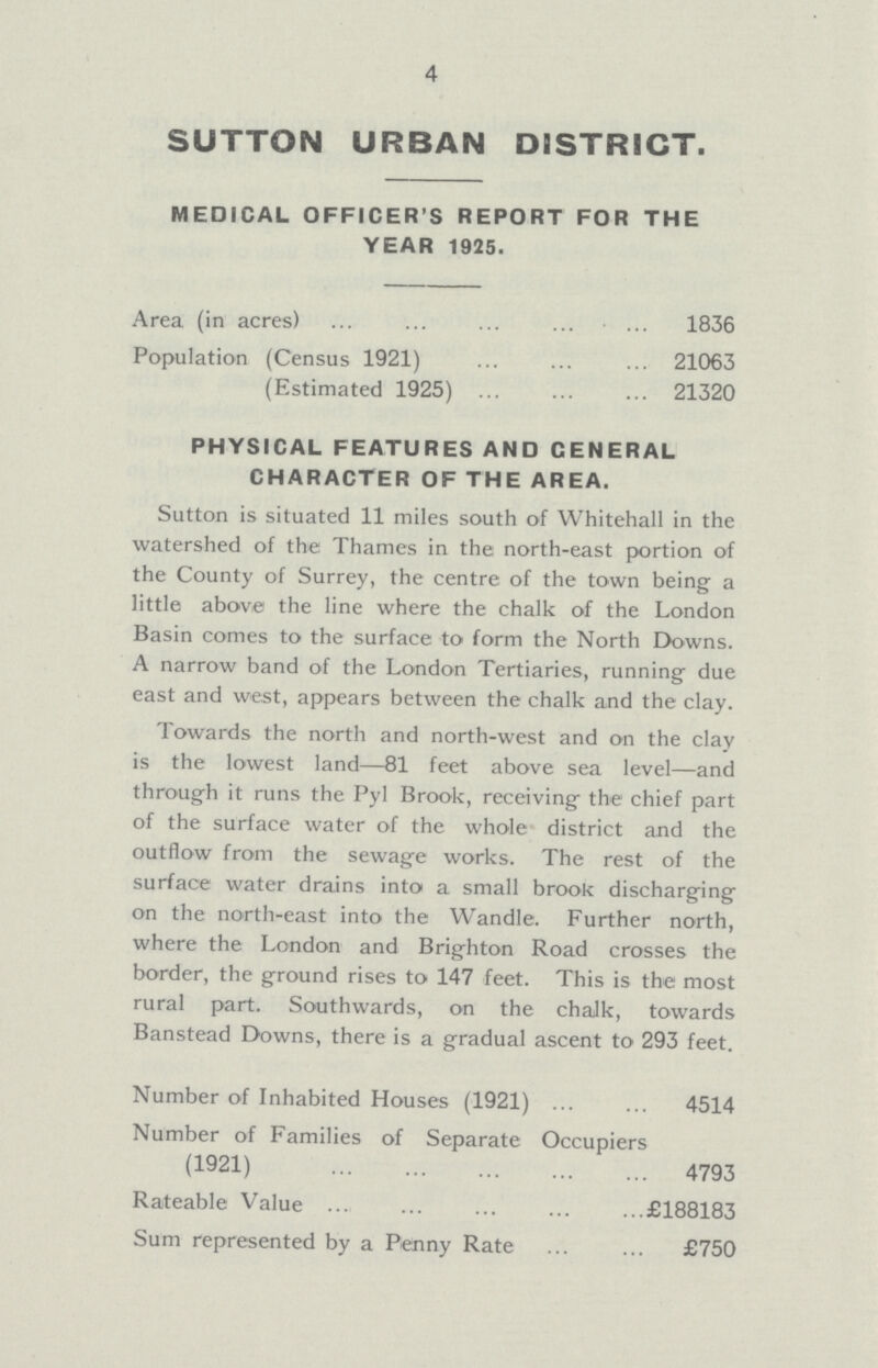 4 SUTTON URBAN DISTRICT. MEDICAL OFFICER'S REPORT FOR THE YEAR 1925. Area (in acres) 1836 Population (Census 1921) 21063 (Estimated 1925) 21320 PHYSICAL FEATURES AND CENERAL CHARACTER OF THE AREA. Sutton is situated 11 miles south of Whitehall in the watershed of the Thames in the north-east portion of the County of Surrey, the centre of the town being a little above the line where the chalk of the London Basin comes to the surface to form the North Downs. A narrow band of the London Tertiaries, running due east and west, appears between the chalk and the clay. Towards the north and north-west and on the clay is the lowest land—81 feet above sea level—and through it runs the Pyl Brook, receiving- the chief part of the surface water of the whole district and the outflow from the sewage works. The rest of the surface water drains into a small brook discharging on the north-east into the Wandle. Further north, where the London and Brighton Road crosses the border, the ground rises to 147 feet. This is the most rural part. Southwards, on the chalk, towards Banstead Downs, there is a gradual ascent to 293 feet. Number of Inhabited Houses (1921) 4514 Number of Families of Separate Occupiers (1921) 4793 Rateable Value £188183 Sum represented by a Penny Rate £750