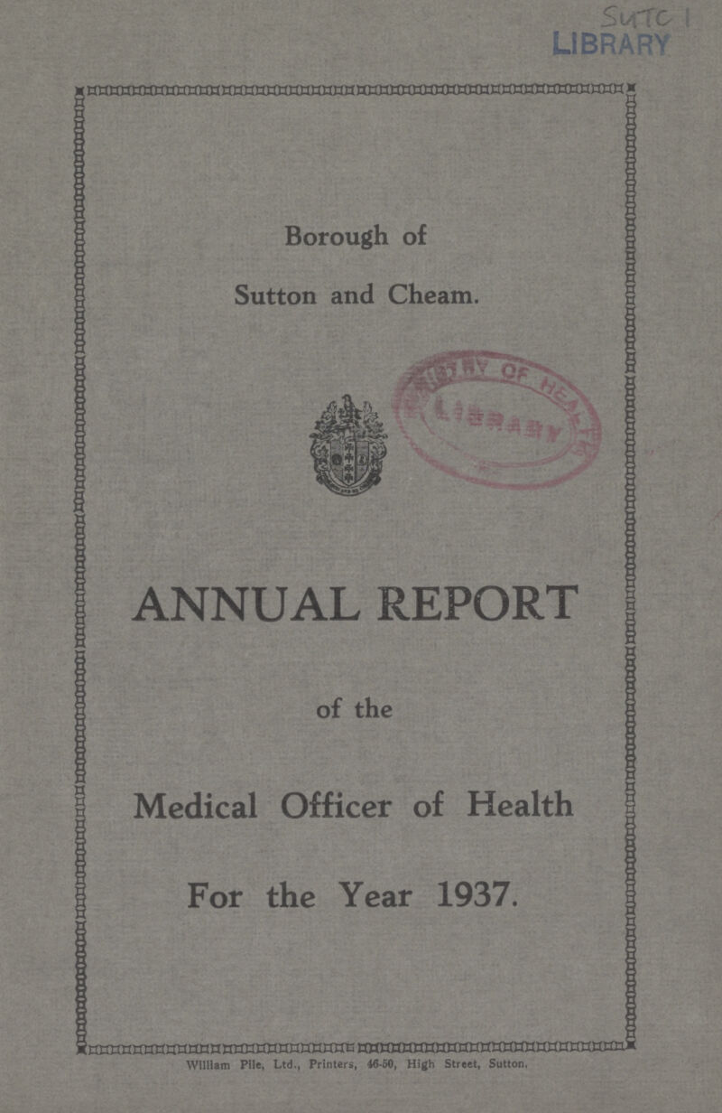 SUTC 1 LIBRARY Borough of Sutton and Cheam ANNUAL REPORT of the Medical Officer of Health For the Year 1937. William Pile, Ltd., Printers, 46.50, High Street, Sutton,