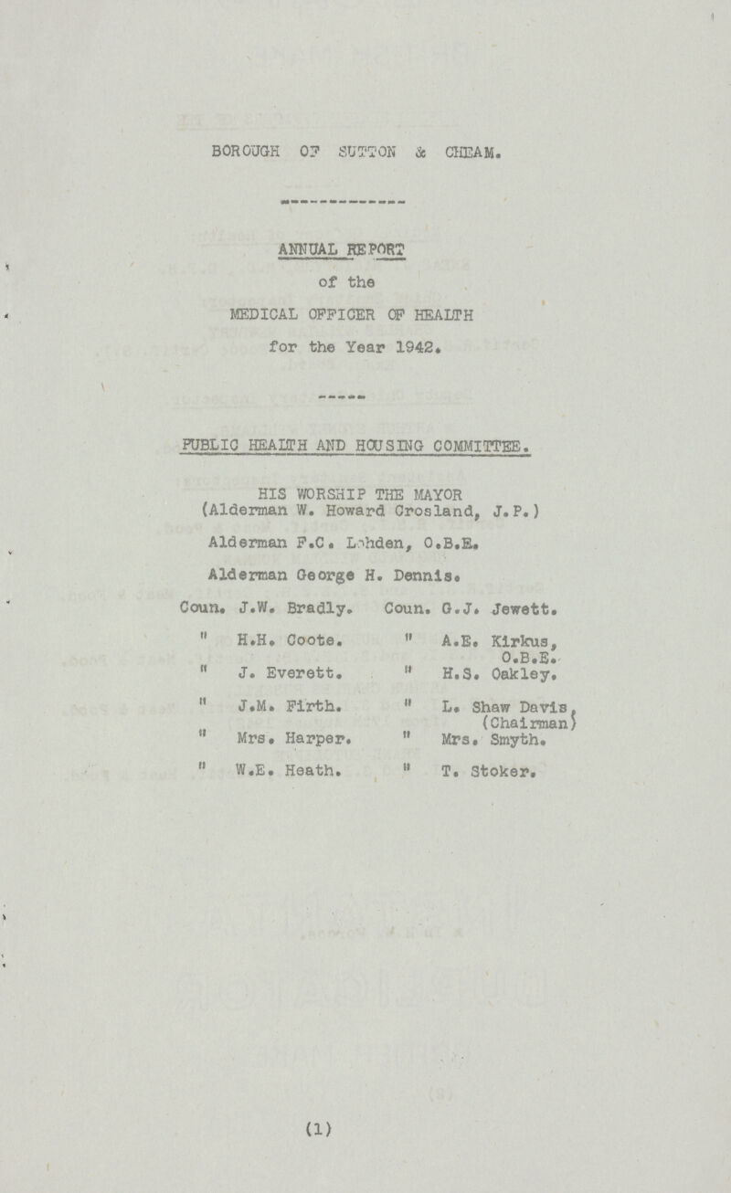 BOROUGH OF SUTTON & CHEAM. ANNUAL REPORT of the MEDICAL OFFICER OF HEALTH for the Year 1942. PUBLIC HEALTH AND HOUSING COMMITTEE. HIS WORSHIP THE MAYOR (Alderman W. Howard Crosland, J.P.) Alderman F.C. Lohden, O.B.E. Alderman George H. Dennis. Coun. J.W. Bradly. Coun. G.J. Jewett.  H.H. Coote.  A.E. Kirkus,  J. Everett.  H.S. Oakley.  J.M. Firth.  L. Shaw Davis. (Chairman)  Mrs. Harper.  Mrs. Smyth.  W.E. Heath.  T. Stoker. (1)