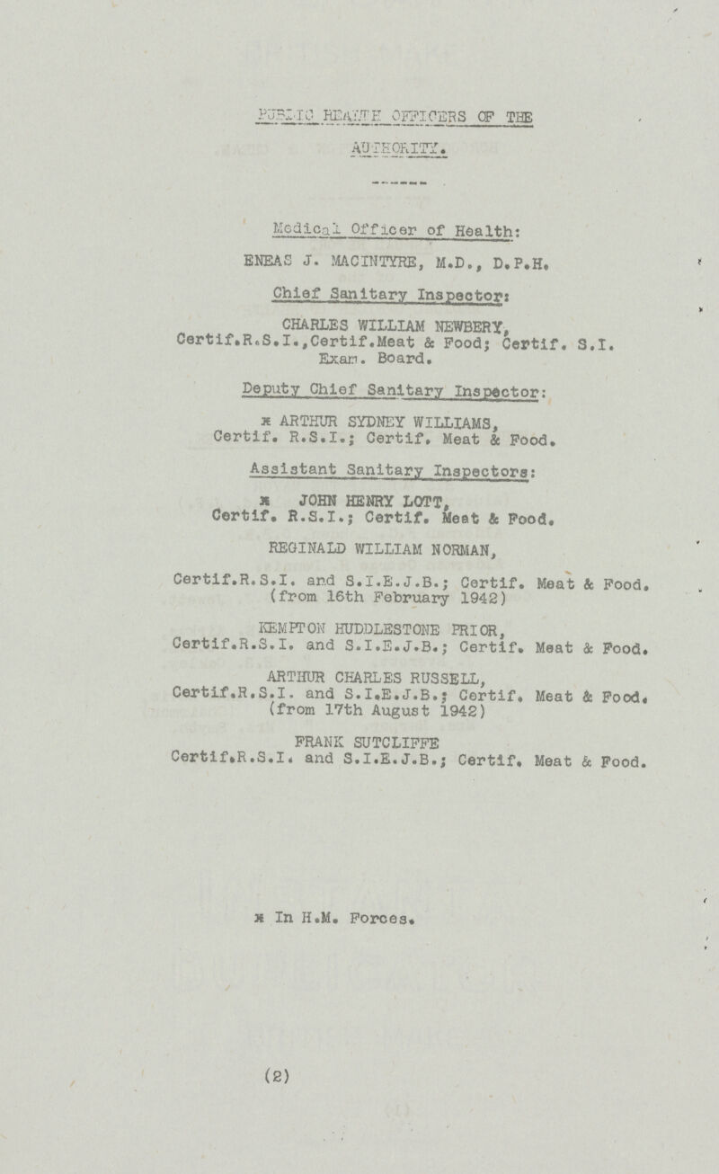 PUBLIC HEALTH OFFICERS OF THE AUTHORITY. Medical Officer of Health: ENEAS J. MACINTYRE, M.D., D.P.H. Chief Sanitary Inspector: CHARLES WILLIAM NEWBERY, Certif.R.S.I.,Certif.Meat & Food; Certif. S.I. Exam. Board. Deputy Chief Sanitary Inspector: ARTHUR SYDNEY WILLIAMS, Certif. R.S.I.; Certif, Meat & Food. Assistant Sanitary Inspectors: JOHN HENRY LOTT, Certif. R.S.I.; Certif, Meet & Food, REGINALD WILLIAM NORMAN, Certif.R.S.I. and S.I.E.J.B.; Certif. Meat & Food. (from 16th February 1942) KEMPTON HUDDLESTONE PRIOR, Certif.R.S.I. and S.I.E.J.B.; Certif. Meat & Food. ARTHUR CHARLES RUSSELL, Certif.R.S.I. and S.I.E.J.B.; Certif, Meat & Food. (from 17th August 1942) FRANK SUTCLIFFE Certif.R.S.I. and S.I.E.J.B.; Certif, Meat & Food. In H.M. Forces. (2)