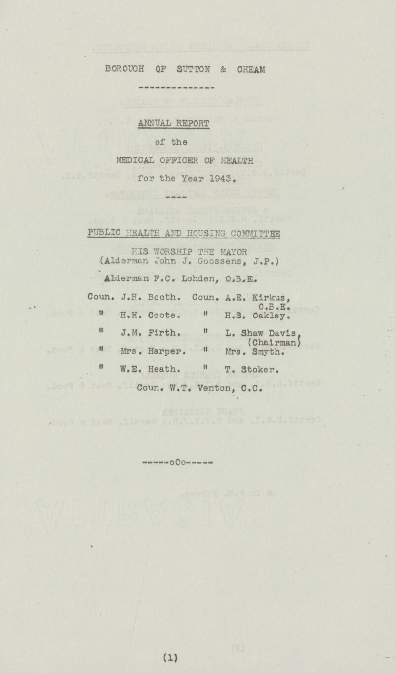 BOROUGH OP SUTTON & CHEAM ANNUAL REPORT of the MEDICAL OFFICER OF HEALTH for the Year 1943. PUBLIC HEALTH AND HOUSING COMMITTEE HIS WORSHIP THE MAYOR (Alderman John J. Goossens, J.P.) Alderman F.C. Lohden, O.B.E. Coun. J.H. Booth. Coun. A.E. Kirkus, O.B.E.  H.H. Coote.  H.S. Oakley.  W.E. Heath.  T. Stoker.  J.M. Firth.  L. Shaw Davis. (Chairman)  Mrs. Harper.  Mrs. Smyth. Coun. W.T. Venton, C.C. (1)