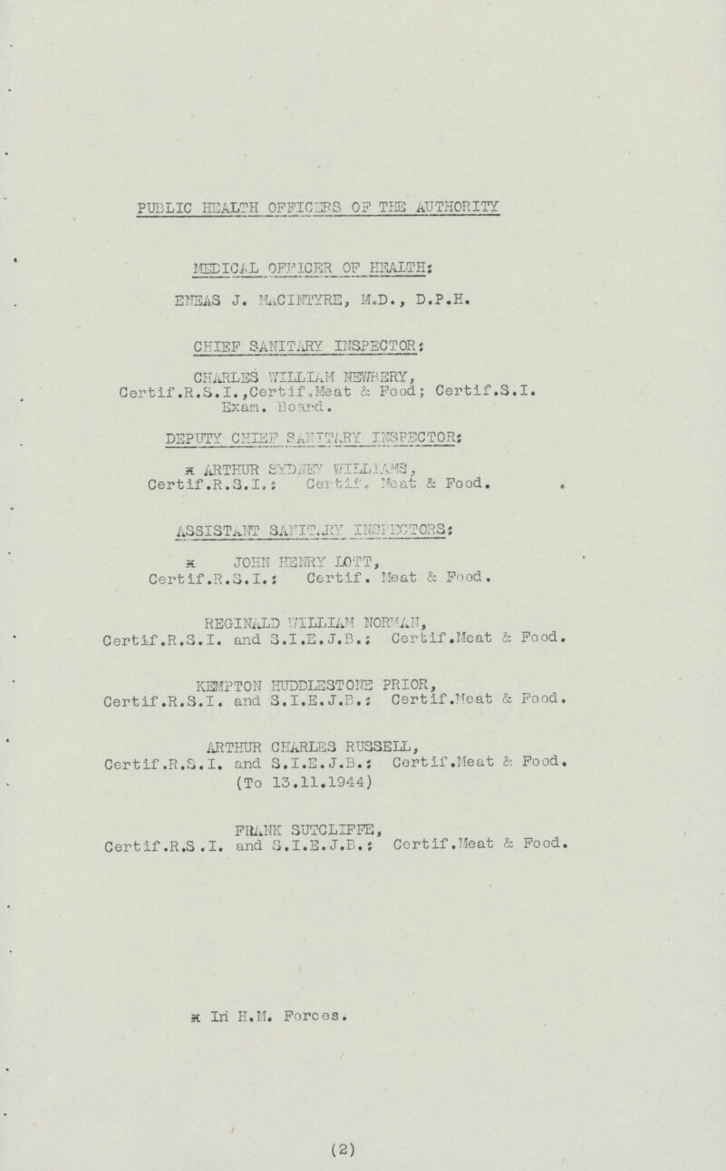 PUDLIC HEALTH OFFICERS OF TUB AUTHORITY MEDICAL OFFICER OF HEALTH: ENEAS J. MuCINTYRE, M.D., D.P.H. CHIEF SANITARY INSPECTOR: CHARLES WILLIAM NEWBERY, Certif.R.S.I.,Certif.Meat & Food; Certif.S.I. Exam. Board. DEPUTY CHIEF SANITARY INSPECTOR; k ARTHUR SYDNEY WILLIAMS, Certif .R.S.I, i Certif, Meat & Food. . ASSISTANT SANIT.J1Y INSPECTORS: x JOHN HENRY LOTT, Certif.R.S.I.: Certif. Heat & Food. REGINALD WILLIAM NORMAN, Certif.R.S.I, and S.I.E.J.B.; Certif.Meat & Food. KEMPTON HUDDLEST ONE PRIOR, Certif.R.S.I, and S.I.E.J.E.; Certif.Meat & Food. ARTHUR CHARLES RUSSELL, Certif .R.S.I, and S.I.E.J.B.: Certif.Meat Sr. Food. (To 13.11.1944) FRANK SUTCLIFFE, Certif.R.S .I. and S.I.E.J.B.: Certif.Meat & Food. x In H.M. Forces. (2)