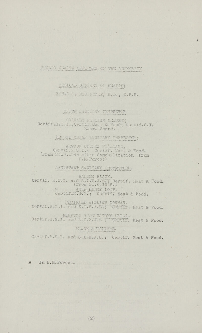 ??? MEDICAL OFFICER OF HEALTH ???, M.D.,D.P.H ??? INSPECTOR Charles WILLIAM ??? Certif .R.B.I., Cerr-if., Meet & Food; Certif.S.I. ???, Board. D??? SANITARY INSPECTOR: ARTHUR SYDNEY ???, Certif.S.I.: Certif, Meat & Food. (From 23.9.1945 after demobilization from H.M.Forces) ASSISTANT SANITARY INSPECTOR: WALTER BLACK. Certif.R.S.I. and S.I•F.J.B. Certif. Meat & Food. (from 21.6.1945.) * JOHN HENRY LOTT. Certif.R.S.I.; Cerif. Meat & Food. REGINALD WILLIAM NORMAN. Certif.R.S.I and S.I.E.J.B Certif, Meat & Food. ??? Certif ,R.S.Iand S.I.F.J.B;certif, Meat & Food. FRANK S??? Certif.R.S.I, and S.I.E.J.B.: Certif. Meat & Food. * In E.M.Forces. (2)