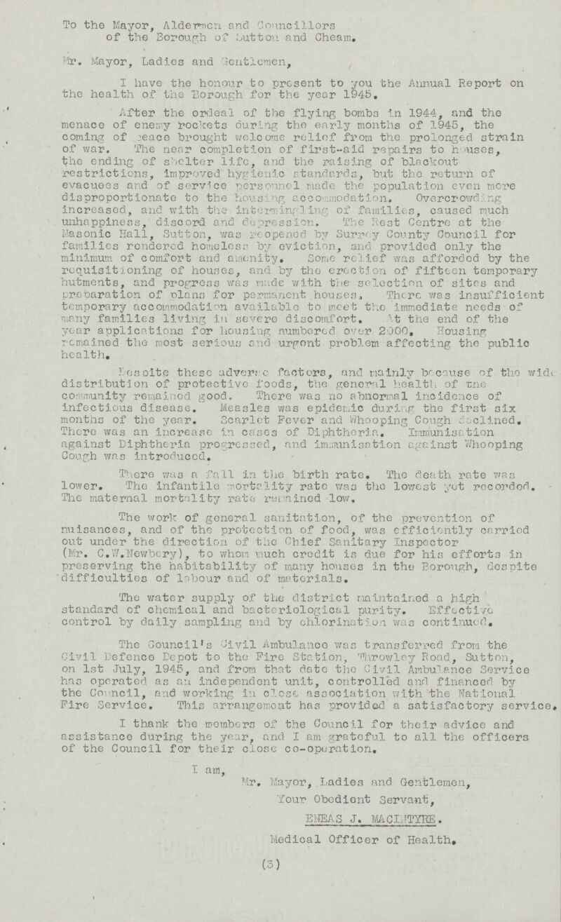 To the Mayor, Aldermen and Councillors of the Borough of Sutton and Cheam, Mr. Mayor, Ladies and Gentlemen, I have the honour to present to you the Annual Report on the health of the Borough for the year 1945. After the ordeal of the flying bombs in 1944, and the menace of enemy rockets during the early months of 1945, the coming of peace brought welcome relief from the prolonged strain of war. The near completion of first-aid repairs to houses, the ending of shelter life, and the raising of blackout restrictions, improved hygienic standards, but the return of evacuees and of service personnel made the population even more disproportionate to the housing accommodation. Overcrowding increased, and with the intermingling of families, caused much unhappiness, discord and depression. The Rest Centre at the Masonic Hall, Sutton, was reopened by Surrey County Council for families rendered homeless by eviction, and provided only the minimum of comfort and amenity. Some relief was afforded by the requisitioning of houses, and by the erection of fifteen temporary hutments, and progress was made with the selection of sites and preparation of plans for permanent houses, There was insufficient temporary accommodation available to meet the immediate needs of many families living in severe discomfort, At the end of the year applications for housing numbered over 2000, Housing remained the most serious and urgent problem affecting the public health, Respite these adverse factors, and mainly because of the wide distribution of protective foods, the general health of the community remained good. There was no abnormal incidence of infectious disease. Measles was epidemic during the first six months of the year. Scarlet Fever and whooping Cough declined. There was an Increase in cases of Diphtheria, Immunisation against Diphtheria progressed, and immunisation against Whooping Cough was introduced. There was a fall in the birth rate. The death rate was lower. The infantile mortality rate was the lowest yet recorded. The maternal mortality rate remained low. The work of general sanitation, of the prevention of nuisances, and of the protection of food, was efficiently carried out under the direction of the Chief Sanitary Inspector (Mr. C.W.Newbery), to whom much credit is due for his efforts in preserving the habitability of many houses in the Borough, despite difficulties of labour and of materials. The water supply of the district maintained a high standard of chemical and bacteriological purity. Effective control by daily sampling and by chlorination was continued. The Council's Civil Ambulance was transferred from the Civil Defence Depot to the Fire Station, Throwley Road, Sutton, on 1st July, 1945, and from that date the Civil Ambulance Service has operated as an independent unit, controlled and financed by the Council, and working in close association with the National Fire Service. This arrangement has provided, a satisfactory service* I thank the members of the Council for their advice and assistance during the year, and I am grateful to all the officers of the Council for their close co-operation, I am, Mr. Mayor, Ladies and Gentlemen, Your Obedient Servant, ENEAS J. MACINTYRE. Medical Officer of Health, (3)