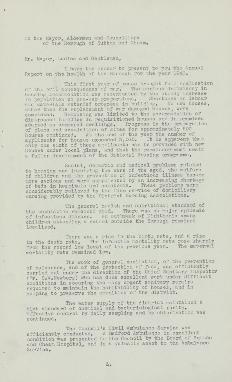 To the Mayor, Aldermen and Councillors of the Borough of Sutton and Cheam. Mr. Mayor, Ladies and Gentlemen, I have the honour to present to you the Annual Report on the health of the Borough for the year 1946. This first year of peace brought full realisation of the evil consequences of war. The serious deficiency in housing accommodation was accentuated by the steady increase in population to pre-war proportions. Shortages in labour and materials retarded progress in building. No new houses, other than the replacement of war damaged houses, were completed. Rehousing was limited to the accommodation of distressed families in requisitioned houses and in premises adapted as communal dwellings. Progress in the preparation of plans and acquisition of sites for approximately 500 houses continued. At the end of the year the number of applicants for houses exceeded 3,000. It is apparent that only one sixth of these applicants can be provided with new houses under local plans, and that the remainder must await a fuller development of the National Housing programme. Social, domestic and medical problems related to housing and involving the care of the aged, the welfare of children and the prevention of infectious illness became more serious and were complicated by an increasing shortage of beds in hospitals and sanatoria. These problems were considerably relieved by the fine service of domiciliary nursing provided by the District Nursing Associations, The general health and nutritional standard of the population remained good. There was no major epidemic of infectious disease. An outbreak of Diphtheria among children attending a school outside the Borough remained localised. There was a rise in the birth rate, and a rise in the death rate. The infantile mortality rate rose sharply from the record low level of the previous year. The maternal mortality rate remained low. The work of general sanitation, of the prevention of nuisances, and of the protection of food, was efficiently carried out under the direction of the Chief Sanitary Inspector (Mr. C.W.Newbery) who has done excellent work under difficult conditions in securing the many urgent sanitary repairs required to maintain the habitability of houses, and in helping to preserve the amenities of the district. The water supply of the district maintained a high standard of chemical and bacteriological purity. Effective control by daily sampling and by chlorination was continued. The Council's Civil Ambulance Service was efficiently conducted. A Bedford Ambulance in excellent condition was presented to the Council by the Board of Sutton and Cheam Hospital, and is a valuable asset to the Ambulance Service.