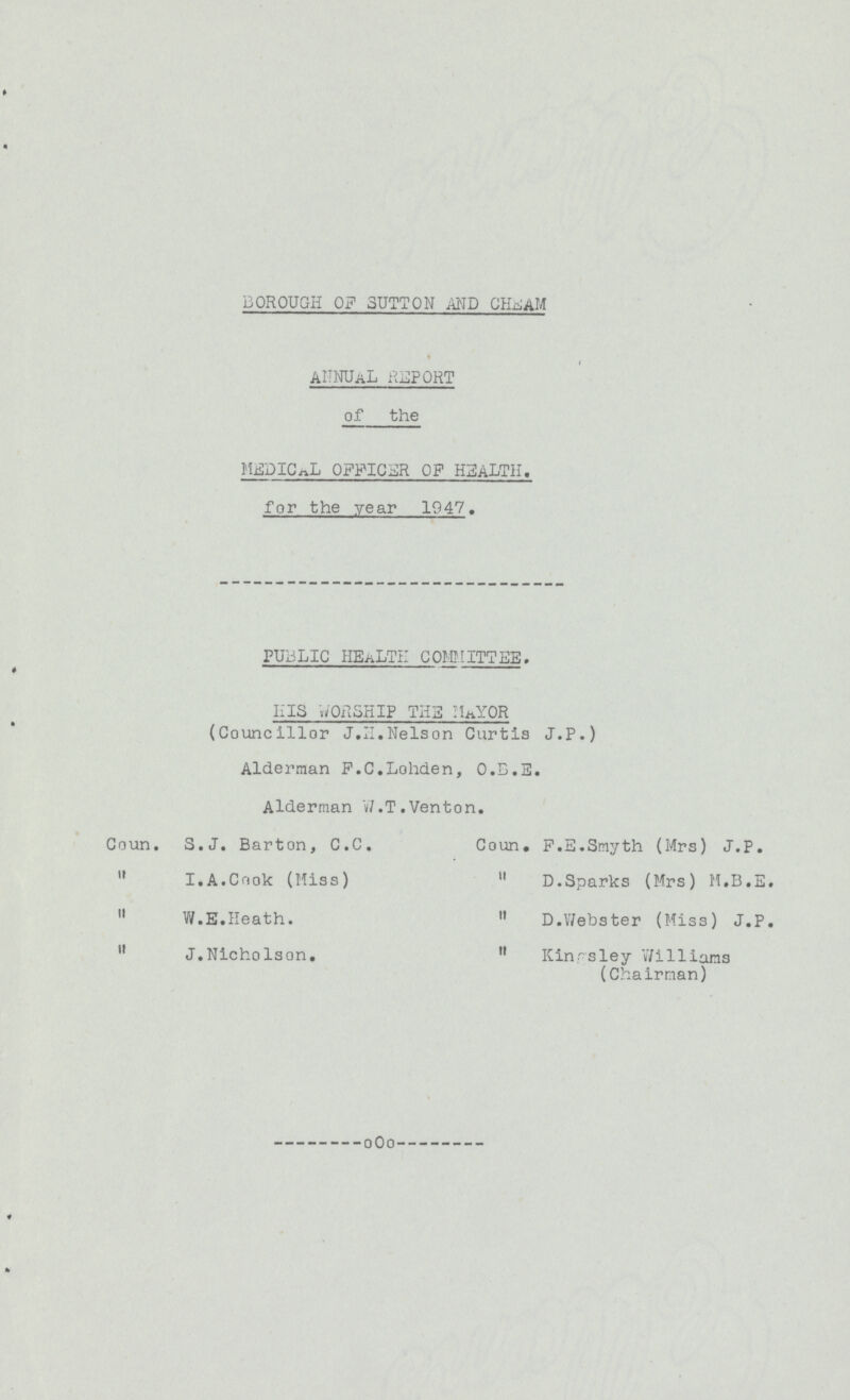 BOROUGH OF SUTTON AND CHEAM ANNUAL REPORT of the MEDICAL OFFICER OF HEALTH, for the year 1947. PUBLIC HEALTH COMMITTEE. HIS WORSHIP THE MAYUR (Councillor J.H.Nelson Curtis J.P.) Alderman F.C.Lohden, O.B.E. Alderman W.T.Venton. Coun. S.J. Barton, C.C. Coun. F.E.Smyth (Mrs) J.P.  I. A. Co ok (Miss)  D.Sparks (Mrs) M.B.E.  W.E.Heath.  D.Webster (Miss) J.P.  J.Nicholson.  Kingsley Williams (Chairman)