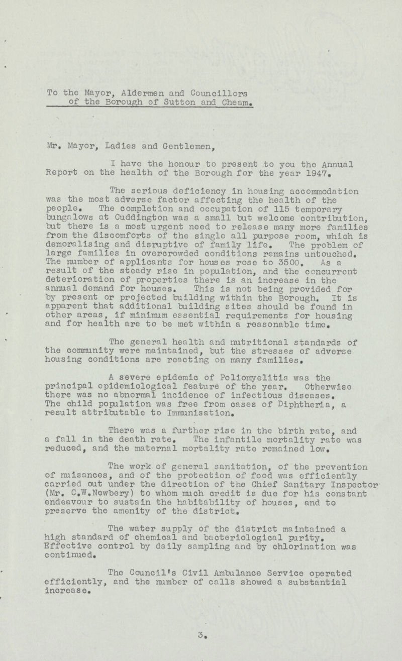 To the Mayor, Aldermen and Councillors of the Borough of Sutton and Cheam. Mr, Mayor, Ladies and Gentlemen, I have the honour to present to you the Annual Report on the health of the Borough for the year 1947. The serious deficiency in housing accommodation was the most adverse factor affecting the health of the people. The completion and occupation of 115 temporary bungalows at Cuddington was a small but welcome contribution, but there is a most urgent need to release many more families from the discomforts of the single all purpose room, which is demoralising and disruptive of family life. The problem of large families in overcrowded conditions remains untouched. The number of applicants for houses rose to 3500. As a result of the steady rise in population, and the concurrent deterioration of properties there is an increase in the annual demand for houses. This is not being provided for by present or projected building within the Borough. It is apparent that additional building sites should be found in other areas, if minimum essential requirements for housing and for health are to be mot within a reasonable time. The general health and nutritional standards of the community were maintained, but the stresses of adverse housing conditions are reacting on many families, A severe epidemic of Poliomyelitis was the principal epidemiological feature of the year. Otherwise there was no abnormal incidence of infectious diseases. The child population was free from cases of Diphtheria, a result attributable to Immunisation. There was a further rise in the birth rate, and a fall in the death rate. The infantile mortality rate was reduced, and the maternal mortality rate remained low# The work of general sanitation, of the prevention of nuisances, and of the protection of food was efficiently carried out under the direction of the Chief Sanitary Inspector (Mr. C.W.Newbery) to whom much credit is due for hi3 constant endeavour to sustain the habitability of houses, and to preserve the amenity of the district. The water supply of the district maintained a high standard of chemical and bacteriological purity. Effective control by daily sampling and by chlorination was continued. The Council's Civil Ambulance Service operated efficiently, and the number of calls showed a substantial increase. 3