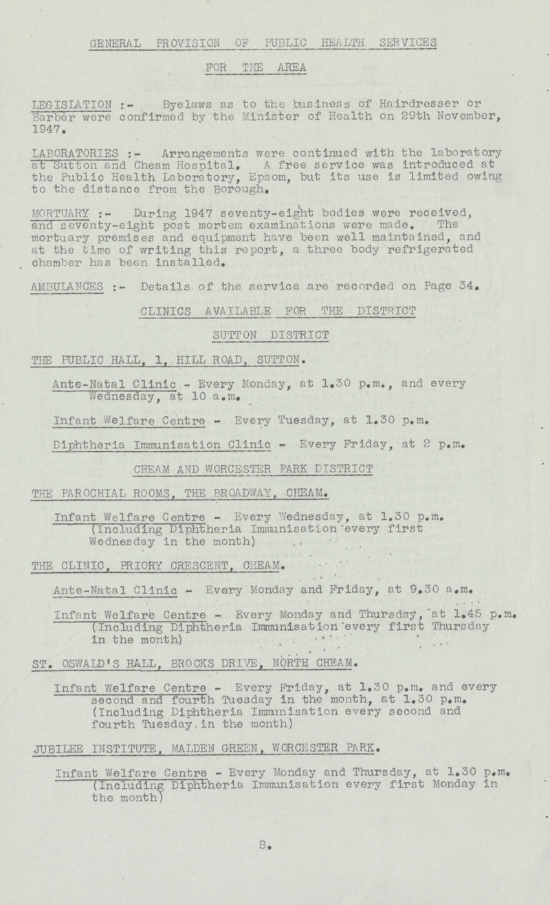 GENERAL PROVISION OF PUBLIC HEALTH SERVICES FOR THE AREA LEGISLATION:- Byelaws as to the business of Hairdresser or Barber were confirmed by the Minister of Health on 29th November, 1947. LABORATORIES:- Arrangements were continued with the laboratory at Sutton and Cheam Hospital, A free service was introduced at the Public Health Laboratory, Epsom, but its use is limited owing to the distance from the Borough. MORTUARY:- During 1947 seventy-eight bodies were received, and seventy-eight post mortem examinations were made. The mortuary premises and equipment have been well maintained, and at the tirro of writing this report, a three body refrigerated chamber has been installed. AMBULANCES:- Details of the service are recorded on Page 34, CLINICS AVAILABLE FOR THE DISTRICT SUTTON DISTRICT THE PUBLIC HALL. 1, HILL ROAD, SUTTON. Ante-Natal Clinic - Every Monday, at 1,30 p.m., and every Wednesday, at 10 a.m. Infant Welfare Centre - Every Tuesday, at 1.30 p.m. Diphtheria Immunisation Clinic - Every Friday, at 2 p.m. CHEAM AND WORCESTER PARK DISTRICT THE PAROCHIAL ROOMS. THE BROADWAY. CHEAM. Infant Welfare Centre - Every Wednesday, at 1.30 p.m. (Including Diphtheria Immunisation every first Wednesday in the month) THE CLINIC, PRIORY CRESCENT. CHEAM. Ante-Natal Clinic - Every Monday and Friday, at 9,30 a.m. Infant Welfare Centre - Every Monday and Thursday,'at 1,45 p.m, (Including Diphtheria Immunisation every first Thursday in the month) ST. OSWALD'S HALL. BROCKS DRIVE, NORTH CHEAM. Infant Welfare Centre - Every Friday, at 1.30 p.m. and every second and fourth Tuesday in the month, at 1.30 p.m. (Including Diphtheria Immunisation every second and fourth Tuesdayin the month) JUBILEE INSTITUTE. MALDEN GREEN. WORCESTER PARK. Infant Welfare Centre - Every Monday and Thursday, at 1,30 p.m, (Including Diphtheria Immunisation every first Monday in the month) 8