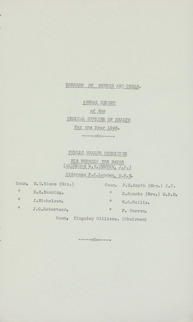 borough of sutton and cheam. annual report of the MEDICAL OFFICER OF HEALTH For the Year 1948. PUBLIC HEALTH COMMITTEE HIS WORSHIP THE MAYOR (ALDERMAN W. T. VENTON, J.P.) Alderman F.C. Lohden, O. B. E. Coun, E.E.Blane (Mrs.) Coun. F.E.Smyth (Mrs.) J.P.  d.h.Manning.  d.Sparks (Mrs.) M.B.E.  J.Nicholson.  W.C.Wallia.  J.C.Robertson,  f. Warren. Coun, Kingsley Williams. (Chairman)