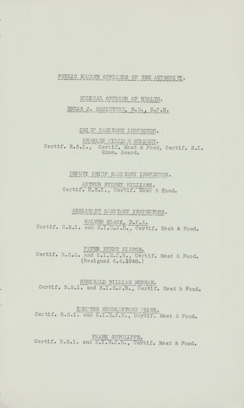 PUBLIC HEALTH OFFICERS OF THE AUTHORITY. MEDICAL OFFICER OF HEALTH. ENEAS J. MACINTYRE, M.D. D.P.H. CHARLES SANITARY INSPECTOR. CHARLES WILLIAM NEWBERY. Certif. R.S.I., Certif. Meat & Food, Certif. S.I. Exam. Board. DEPUTY CHIEF SANITARY INSPECTOR. ARTHUR SYDNEY WILLIAMS. Certif. R.S.I. Certif. Meat & Food. ASSISTANT SANITARY INSPECTORS. WALTER BLACK, P.P.A. Certif. R.S.I, and .I.E.J.B. Certif. Meat & Food. PETER EVERT KINTON. Certif. R.S.I. and S.I.E.J.B., Certif. Meat & Food, (Resigned 6.6.1948.) REGINALD WILLIAM NORMAN. Certif. R.S.I. and S.I.E.J.B., Certif. Meat & Food. KEMPTON HUDDLESTONE PRIOR. Certif, R.S.I. and S.I.E.J.B., Certif. Meat & Food. FRANK SUTCLIFFE. Certif, R.S.I. and S.I.E.J.B., Certif. Meat & Food.