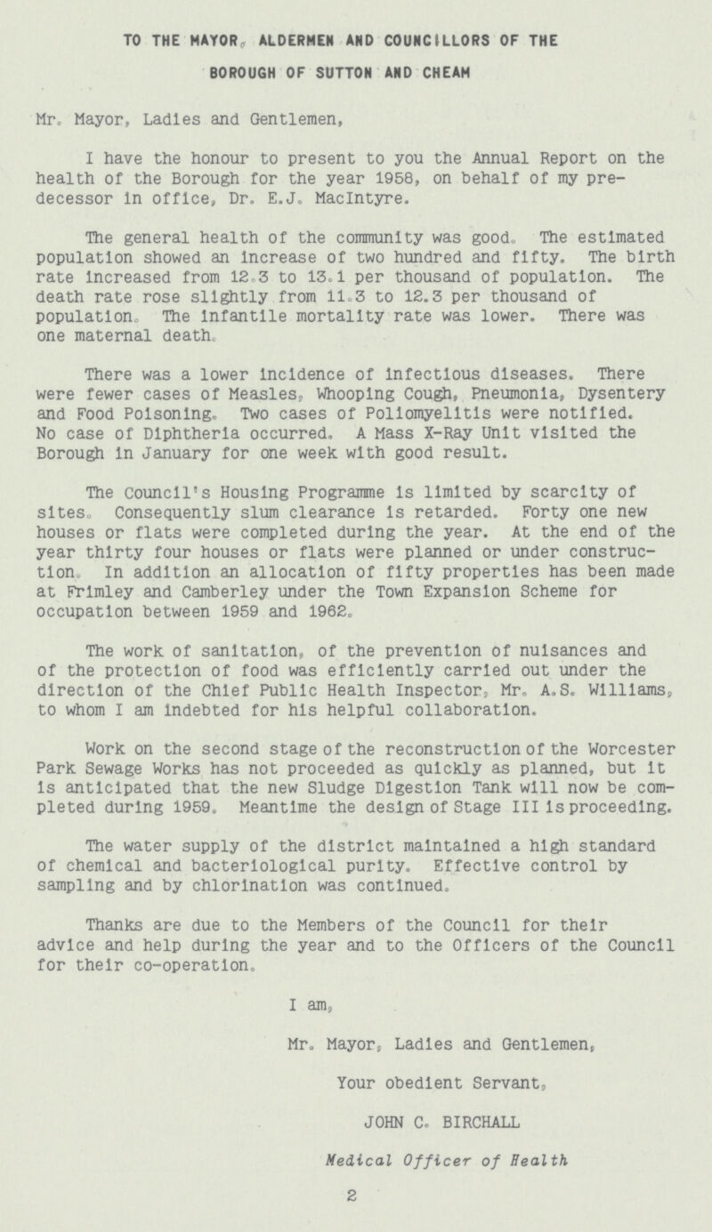 TO THE MAYOR, ALDERMEN AND COUNCILLORS OF THE BOROUGH OF SUTTON AND CHEAM Mr., Mayor, Ladies and Gentlemen, I have the honour to present to you the Annual Report on the health of the Borough for the year 1958, on behalf of my pre decessor in office, Dr. E.J. Maclntyre. The general health of the community was good. The estimated population showed an increase of two hundred and fifty. The birth rate increased from 12.3 to 13.1 per thousand of population. The death rate rose slightly from 11.3 to 12.3 per thousand of population. The infantile mortality rate was lower. There was one maternal death. There was a lower incidence of infectious diseases. There were fewer cases of Measles, Whooping Cough, Pneumonia, Dysentery and Food Poisoning. Two cases of Poliomyelitis were notified. No case of Diphtheria occurred. A Mass X-Ray Unit visited the Borough in January for one week, with good result. The council's Housing Programme is limited by scarcity of sites. Consequently slum clearance is retarded. Forty one new houses or flats were completed during the year. At the end of the year thirty four houses or flats were planned or under construc tion. In addition an allocation of fifty properties has been made at Frimley and Camberley under the Town Expansion Scheme for occupation between 1959 and 1962. The work of sanitation, of the prevention of nuisances and of the protection of food was efficiently carried out under the direction of the Chief Public Health inspector, Mr. A.S. Williams, to whom I am indebted for his helpful collaboration. Work on the second stage of the reconstruction of the Worcester Park Sewage Works has not proceeded as quickly as planned, but it is anticipated that the new Sludge Digestion Tank will now be com pleted during 1959. Meantime the design of Stage III is proceeding. The water supply of the district maintained a high standard of chemical and bacteriological purity. Effective control by sampling and by chlorlnatlon was continued. Thanks are due to the Members of the Council for their advice and help during the year and to the Officers of the Council for their co-operation. I am, Mr. Mayor, Ladies and Gentlemen, Your obedient Servant, JOHN C. BIRCHALL Medical Officer of Health 2