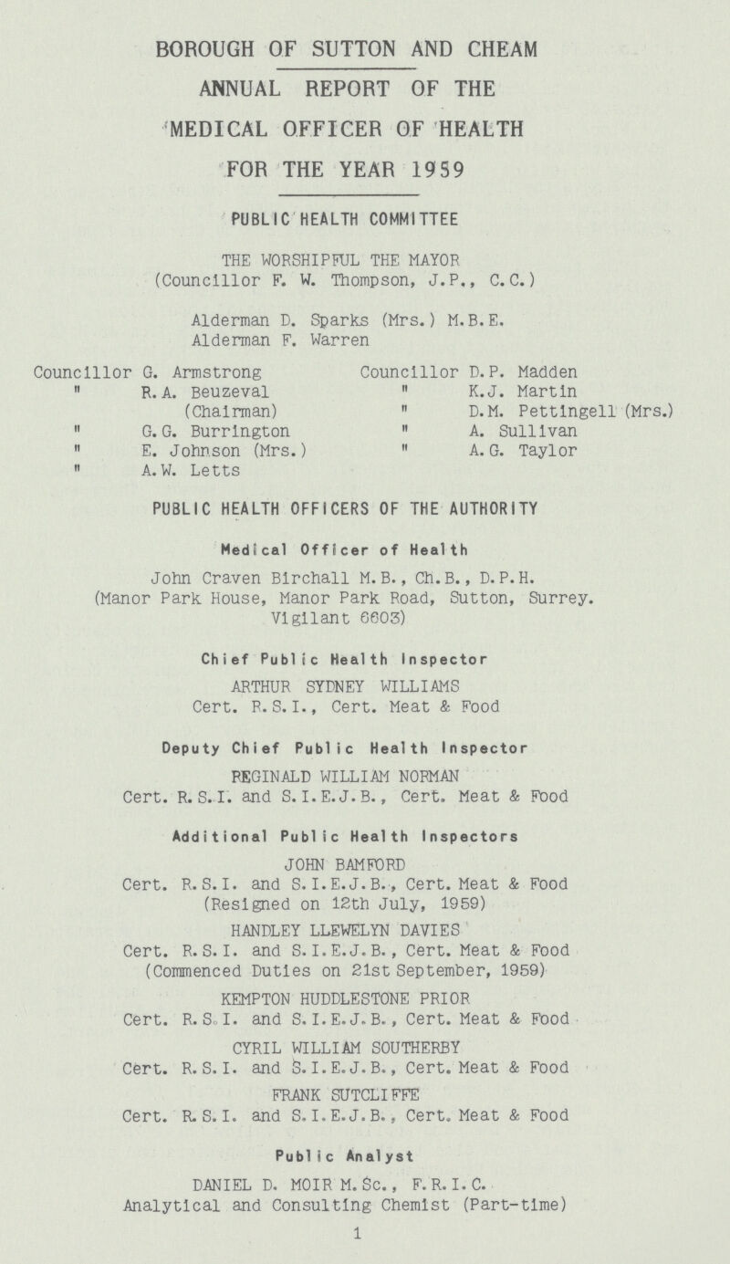 BOROUGH OF SUTTON AND CHEAM ANNUAL REPORT OF THE MEDICAL OFFICER OF HEALTH FOR THE YEAR 1959 PUBLIC HEALTH COMMITTEE THE WORSHIPFUL THE MAYOR (Councillor F. W. Thompson, J.P., C.C.) Alderman D. Sparks (Mrs.) M.B.E. Alderman F. Warren Councillor G. Armstrong  R. A. Beuzeval (Chairman)  G. G. Burrlngton  E. Johnson (Mrs.)  A.W. Letts Councillor D.P. Madden  K.J. Martin  D.M. Pettlngell (Mrs.) 11 A. Sullivan  A. G. Taylor PUBLIC HEALTH OFFICERS OF THE AUTHORITY Medical Officer of Health John Craven Blrchall M. B., Ch.B., D. P.H. (Manor Park House, Manor Park Road, Sutton, Surrey. Vigilant 6603) Chief Public Health Inspector ARTHUR SYDNEY WILLIAMS Cert. P. S. I., Cert. Meat & Food Deputy Chief Public Health Inspector REGINALD WILLIAM NORMAN Cert. R. S. I. and S. I.E.J.B., Cert. Meat & Food Additional Public Health Inspectors JOHN BAMFORD Cert. R.S.I, and S. I.E.J.B., Cert. Meat & Food (Resigned on 12th July, 1959) HANDLEY LLEWELYN DAVIES Cert. R.S.I, and S. I.E.J. B., Cert. Meat & Food (Commenced Duties on 21st September, 1959) KEMPTON HUDDLESTONE PRIOR Cert. R. Sol. and S. I.E.J. B., Cert. Meat & Food CYRIL WILLIAM SOUTHERBY Cert. R.S.I, and 5. I.E. J.B., Cert. Meat & Food FRANK SUTCLIFFE Cert. R.S. I. and S. I.E.J. B., Cert. Meat & Food Publi c Analyst DANIEL D. MOIRM. Sc., F. R. I.C. Analytical and Consulting Chemist (Part-time) 1