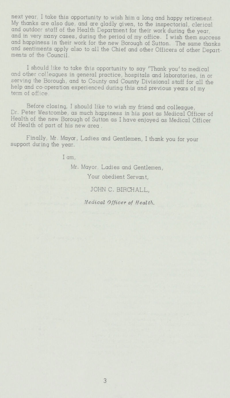 next year I take this opportunity to wish him a long and happy retirement My thanks are also due. and are gladly given, to the inspectorial, clerical and outdoor staff of the Health Department for their work during the year, and in very many cases, during the period of my office. I wish them success and happiness in their work for the new Borough of Sutton. The same thanks and sentiments apply also to all the Chief and other Officers of other Depart ments of the Council I should like to take this opportunity to say 'Thank you' to medical and other colleagues in general practice, hospitals and laboratories, in or serving the Borough, and to County and County Divisional staff for all the help and co operation experienced during this and previous years of my term of office Before closing, I should like to wish my friend and colleague, Dr. Peter Westcombe, as much happiness in his post as Medical Officer of Health of the new Borough of Sutton as I have enjoyed as Medical Officer of Health of part of his new area Finally, Mr. Mayor, Ladies and Gentlemen, I thank you for your support during the year. I am, Mr. Mayor. Ladies and Gentlemen, Your obedient Servant, JOHN C. BIRCHALL, Medical Officer of Health. 3