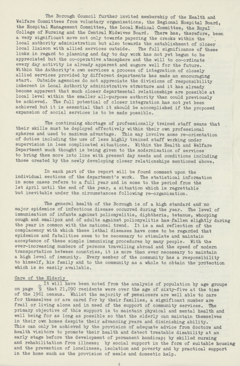 The Borough Council further invited membership of the Health and Welfare Committees from voluntary organisations, the Regional Hospital Board, the Hospital Management Committee, the Local Medical Committee, the Royal College of Nursing and the Central Midwives Board0 There has, therefore, been a very significant move not only towards papering the cracks within the local authority administration but also towards the establishment of closer local liaison with allied services outside. The full significance of these links in regard to planning and day to day work has not yet begun to be appreciated but the co-operative atmosphere and the will to co-ordinate every day activity is already apparent and augurs well for the future. Within the Authority's own services a process of integration of closely allied services provided by different departments has made an encouraging start. Outside agencies do not appreciate the divisions of responsibility inherent in Local Authority administrative structure and it has already become apparent that much closer departmental relationships are possible at local level within the smaller all-purpose authority than could previously be achieved. The full potential of closer integration has not yet been achieved but it is essential that it should be accomplished if the proposed expansion of social services is to be made possible. The continuing shortage of professionally trained staff means that their skills must be deployed effectively within their own professional spheres and used to maximum advantage. This may involve some re-orientation of duties including the use of less highly trained staff working under supervision in less complicated situations. Within the Health and Welfare Department much thought is being given to the modernisation of services to bring them more into line with present day needs and conditions including those created by the newly developing closer relationships mentioned above. In each part of the report will be found comment upon the individual sections of the department's work. The statistical information in some cases refers to a full year and in some to the period from the 1st April until the end of the year, a situation which is regrettable but inevitable under the circumstances following re-organisation. The general health of the Borough is of a high standard and no major epidemics of infectious disease occurred during the year. The level of immunisation of infants against poliomyelitis, diphtheria, tetanus, whooping cough and smallpox and of adults against poliomyelitis has fallen slightly during the year in common with the national trend„ It is a sad reflection of the complacency with which these lethal diseases have come to be regarded that epidemics and fatalities seem to be necessary to stimulate and maintain acceptance of these simple immunising procedures by many people. With the ever-increasing numbers of persons travelling abroad and the speed of modern transportation between countries, it is more than ever necessary to maintain a high level of immunity. Every member of the community has a responsibility to himself, his family and to the community as a whole to obtain the protection which is so easily available. Care of the Elderly It will have been noted from the analysis of population by age groups on page 9 that 21,090 residents were over the age of sixty-five at the time of the 1961 census. Whilst the majority of pensioners are well able to care for themselves or are cared for by their families, a significant number are frail or living alone and in need of the support of community services. The primary objective of this support is to maintain physical and mental health and well being for as long as possible so that the elderly can maintain themselves in their own homes despite their advancing years and diminishing ability. This can only be achieved by the provision of adequate advice from doctors and health visitors to promote their health and detect treatable disability at an early stage before the development of permanent handicap; by skilled nursing and rehabilitation from illness5 by social support in the form of suitable housing and the prevention of loneliness, isolation and poverty and by practical support in the home such as the provision of meals and domestic help. 4
