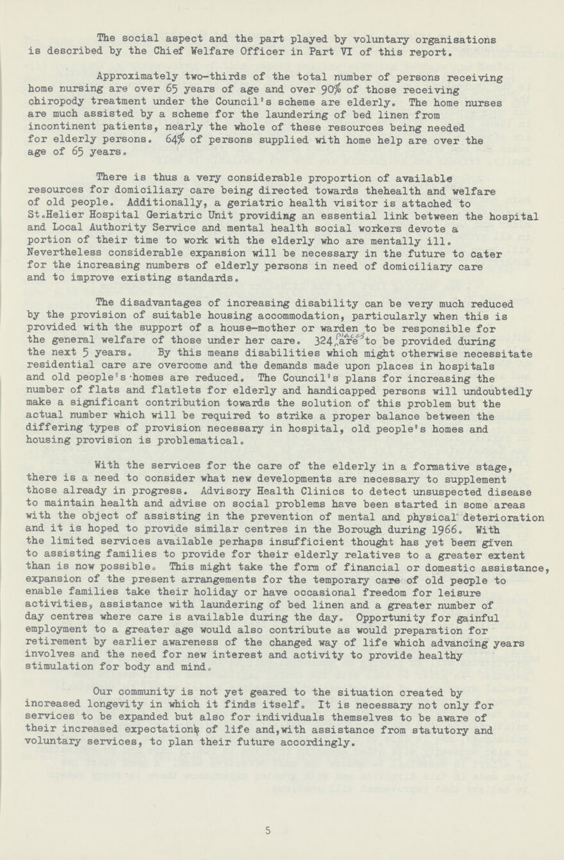 The social aspect and. the part played by voluntary organisations is described by the Chief Welfare Officer in Part VI of this report. Approximately two-thirds of the total number of persons receiving home nursing are over 65 years of age and over 90^ of those receiving chiropody treatment under the Council's scheme are elderly. The home nurses are much assisted by a scheme for the laundering of bed linen from incontinent patients, nearly the whole of these resources being needed for elderly persons. 64% of persons supplied with home help are over the age of 65 years. There is thus a very considerable proportion of available resources for domiciliary care being directed towards thehealth and welfare of old people. Additionally, a geriatric health visitor is attached to St.Helier Hospital Geriatric Unit providing an essential link between the hospital and Local Authority Service and mental health social workers devote a portion of their time to work with the elderly who are mentally ill. Nevertheless considerable expansion will be necessary in the future to cater for the increasing numbers of elderly persons in need of domiciliary care and to improve existing standards. The disadvantages of increasing disability can be very much reduced by the provision of suitable housing accommodation, particularly when this is provided with the support of a house-mother or warden to be responsible for the general welfare of those under her care. 324 are to be provided during the next 5 years. By this means disabilities which might otherwise necessitate residential care are overcome and the demands made upon places in hospitals and old people®s -homes are reduced. The Council's plans for increasing the number of flats and flatlets for elderly and handicapped persons will undoubtedly make a significant contribution towards the solution of this problem but the actual number which will be required to strike a proper balance between the differing types of provision necessary in hospital, old people's homes and housing provision is problematical. With the services for the care of the elderly in a formative stage, there is a need to consider what new developments are necessary to supplement those already in progress. Advisory Health Clinics to detect unsuspected disease to maintain health and advise on social problems have been started in some areas with the object of assisting in the prevention of mental and physical deterioration and it is hoped to provide similar centres in the Borough during 1966. With the limited services available perhaps insufficient thought has yet been given to assisting families to provide for their elderly relatives to a greater extent than is now possible. This might take the form of financial or domestic assistance, expansion of the present arrangements for the temporary care of old people to enable families take their holiday or have occasional freedom for leisure activities, assistance with laundering of bed linen and a greater number of day centres where care is available during the day. Opportunity for gainful employment to a greater age would also contribute as would preparation for retirement by earlier awareness of the changed way of life which advancing years involves and the need for new interest and activity to provide healthy stimulation for body and mindo Our community is not yet geared to the situation created by increased longevity in which it finds itself. It is necessary not only for services to be expanded but also for individuals themselves to be aware of their increased expectation^ of life and,with assistance from statutory and voluntary services, to plan their future accordingly. 5