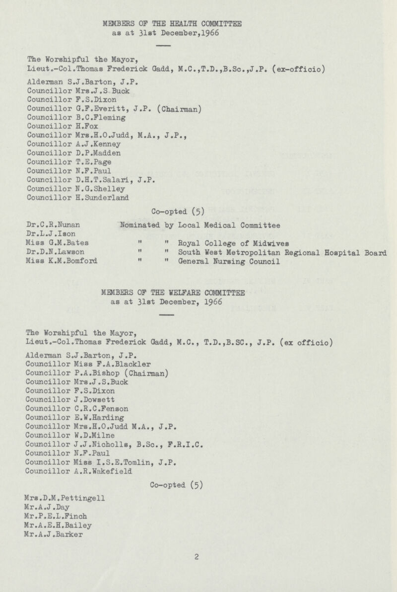 MEMBERS OP THE HEALTH COMMITTEE as at 31st December,1966 The Worshipful the Mayor, Lieut.-Col.Thomas Frederick Gadd, M.C.,T.D.,B.Sc.,J.P. (ex-officio) Alderman S.J.Barton, J.P. Councillor Mrs.J.S Buck Councillor F.S.Dixon Councillor G.F.Everitt, J.P. (Chairman) Councillor B.C.Fleming Councillor H.Fox Councillor Mrs.H.O.Judd, M.A., J.P., Councillor A.J.Kenney Councillor D.P.Madden Councillor T.E.Page Councillor N.F.Paul Councillor D.H.T.Salari, J.P. Councillor N.G.Shelley Councillor H.Sunderland Co-opted (5) Dr.C.R.Nunan Nominated by Local Medical Committee Dr.L.J.Iaon Miss G.M.Bates   Royal College of Midwives Dr.D.N.Lawson   South West Metropolitan Regional Hospital Board Miss K.M.Bomford   General Nursing Council MEMBERS OF THE WELFARE COMMITTEE as at 31st December, 1966 The Worshipful the Mayor, Lieut.-Col.Thomas Frederick Gadd, M.C., T.D.,B.SC., J.P. (ex officio) Alderman S.J.Barton, J.P. Councillor Miss F.A.Blackler Councillor P.A.Bishop (Chairman) Councillor Mrs.J.S.Buck Councillor F.S.Dixon Councillor J.Dowsett Councillor C.R.C.Fenson Councillor E.W.Harding Councillor Mrs.H.O.Judd M.A., J.P. Councillor W.D.Milne Councillor J.J.Nicholls, B.Sc., F.R.I.C. Councillor N.F.Paul Councillor Miss I.S.E.Tomlin, J.P. Councillor A.R.Wakefield Co-opted (5) Mrs .D.M.Pettingell Mr. A.J.Day Mr.P.E.L.Finch Mr.A.E.H.Bailey Mr.A.J .Barker 2