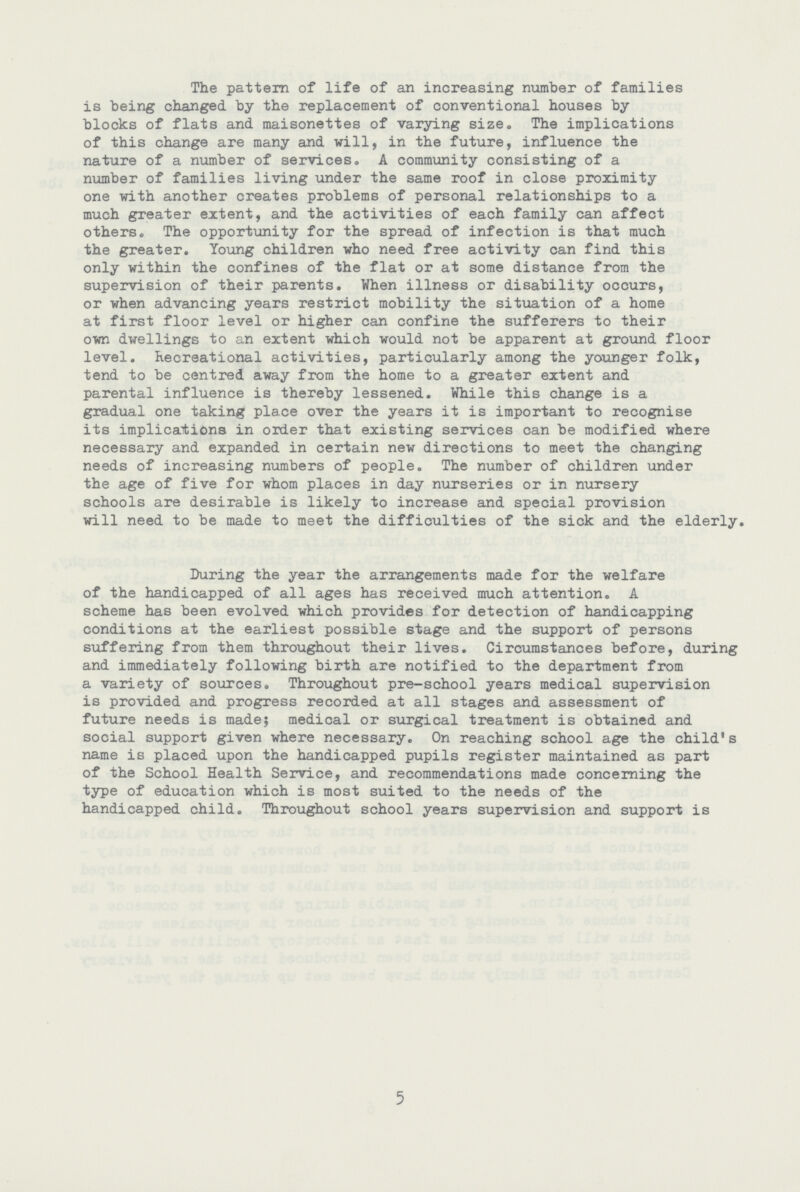 The pattern of life of an increasing number of families is being changed by the replacement of conventional houses by blocks of flats and maisonettes of varying size. The implications of this change are many and will, in the future, influence the nature of a number of services. A community consisting of a number of families living under the same roof in close proximity one with another creates problems of personal relationships to a much greater extent, and the activities of each family can affect others. The opportunity for the spread of infection is that much the greater. Young children who need free activity can find this only within the confines of the flat or at some distance from the supervision of their parents. When illness or disability occurs, or when advancing years restrict mobility the situation of a home at first floor level or higher can confine the sufferers to their own dwellings to an extent which would not be apparent at ground floor level. Recreational activities, particularly among the younger folk, tend to be centred away from the home to a greater extent and parental influence is thereby lessened. While this change is a gradual one taking place over the years it is important to recognise its implications in order that existing services can be modified where necessary and expanded in certain new directions to meet the changing needs of increasing numbers of people. The number of children under the age of five for whom places in day nurseries or in nursery schools are desirable is likely to increase and special provision will need to be made to meet the difficulties of the sick and the elderly. During the year the arrangements made for the welfare of the handicapped of all ages has received much attention. A scheme has been evolved which provides for detection of handicapping conditions at the earliest possible stage and the support of persons suffering from them throughout their lives. Circumstances before, during and immediately following birth are notified to the department from a variety of sources. Throughout pre-school years medical supervision is provided and progress recorded at all stages and assessment of future needs is made; medical or surgical treatment is obtained and social support given where necessary. On reaching school age the child's name is placed upon the handicapped pupils register maintained as part of the School Health Service, and recommendations made concerning the type of education which is most suited to the needs of the handicapped child. Throughout school years supervision and support is 5