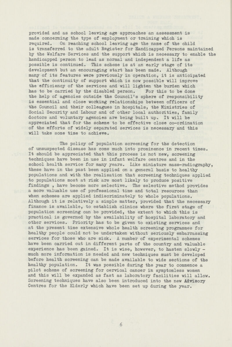 provided and as school leaving age approaches an assessment is made concerning the type of employment or training which is required. On reaching school leaving age the name of the child is transferred to the adult Register for Handicapped Persons maintained by the Welfare Services and the support which is necessary to enable the handicapped person to lead as normal and independent a life as possible is continued. This scheme is at an early stage of its development but an encouraging start has been made. Although many of its features were previously in operation, it is anticipated that the continuity of support which is now possible will improve the efficiency of the services and will lighten the burden which has to be carried by the disabled person. For this to be done the help of agencies outside the Council's sphere of responsibility is essential and close working relationships between officers of the Council and their colleagues in hospitals, the Ministries of Social Security and Labour and of other local authorities, family doctors and voluntary agencies are being built up. It will be appreciated that for the scheme to be effective close co-ordination of the efforts of widely separated services is necessary and this will take some time to achieve. The policy of population screening for the detection of unsuspected disease has come much into prominence in recent times. It should be appreciated that this process is not new, screening techniques have been in use in infant welfare centres and in the school health service for many years. Like miniature mass-radiography, these have in the past been applied on a general basis to healthy populations and with the realisation that screening techniques applied to populations most at risk are most likely to produce positive findings , have become more selective. The selective method provides a more valuable use of professional time and total resources than when schemes are applied indiscriminately to whole populations. Although it is relatively a simple matter, provided that the necessary finance is available, to establish clinics where the first stage of population screening can be provided, the extent to which this is practical is governed by the availability of hospital laboratory and other services. Priority has to be given to existing services and at the present time extensive whole health screening programmes for healthy people could not be undertaken without seriously embarrassing services for those who are sick. A number of experimental schemes have been carried out in different parts of the country and valuable experience has been gained. It is wise, however, to hasten slowly much more information is needed and new techniques must be developed before health screening can be made available to wide sections of the healthy population. It was possible during the year to commence a pilot scheme of screening for cervical cancer in symptomless women and this will be expanded as fast as laboratory facilities will allow. Screening techniques have also been introduced into the new Advisory Centres for the Elderly which have been set up during the year. 6