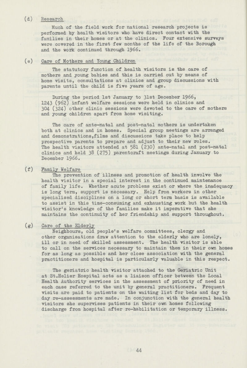 (d) Research Much of the field work for national research projects is performed by health visitors who have direct contact with the families in their homes or at the clinics. Four extensive surveys were covered in the first few months of the life of the Borough and the work continued through 1966. (e) Care of Mothers and Young Children The statutory function of health visitors is the care of mothers and young babies and this is carried out by means of home visits, consultations at clinics and group discussions with parents until the child is five years of age. During the period 1st January to 31st December 1966, 1243 (962) infant welfare sessions were held in clinics and 304 (324) other clinic sessions were devoted to the care of mothers and young children apart from home visiting. The care of ante-natal and post-natal mothers is undertaken both at clinics and in homes. Special group meetings are arranged and demonstrations, films and discussions take place to help prospective parents to prepare and adjust to their new roles. The health visitors attended at 581 (230) ante-natal and post-natal clinics and held 38 (275) parentcraft meetings during January to December 1966. (f) Family Welfare The prevention of illness and promotion of health involve the health visitor in a special interest in the continued maintenance of family life. Whether acute problems exist or where the inadequacy is long term, support is necessary. Help from workers in other specialised disciplines on a long or short term basis is available to assist in this time-consuming and exhausting work but the health visitor's knowledge of the families make it imperative that she maintains the continuity of her friendship and support throughout. (g) Care of the Elderly Neighbours, old people's welfare committees, clergy and other organisations draw attention to the elderly who are lonely, ill or in need of skilled assessment. The health visitor is able to call on the services necessary to maintain them in their own homes for as long as possible and her close association with the general practitioners and hospital is particularly valuable in this respect. The geriatric health visitor attached to the Geriatric Unit at St.Helier Hospital acts as a liaison officer between the Local Health Authority services in the assessment of priority of need in each case referred to the unit by general practitioners. Frequent visits are paid to patients on the waiting list for beds and day to day re-assessments are made. In conjunction with the general health visitors she supervises patients in their own homes following discharge from hospital after re-habilitation or temporary illness. 44