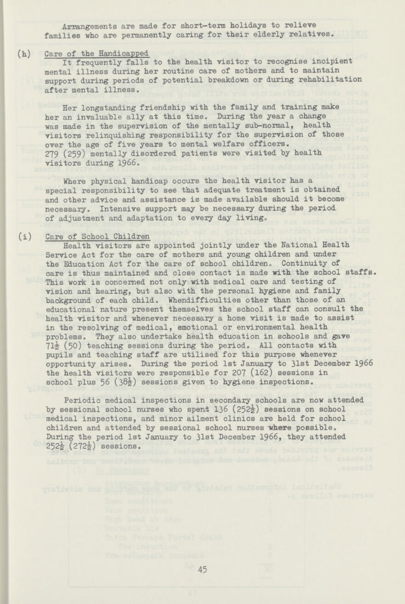 Arrangements are made for short-term holidays to relieve families who are permanently caring for their elderly relatives. (h) Care of the Handicapped It frequently falls to the health visitor to recognise incipient mental illness during her routine care of mothers and to maintain support during periods of potential breakdown or during rehabilitation after mental illness. Her longstanding friendship with the family and training make her an invaluable ally at this time. During the year a change was made in the supervision of the mentally sub-normal, health visitors relinquishing responsibility for the supervision of those over the age of five years to mental welfare officers. 279 (259) mentally disordered patients were visited by health visitors during 1966. Where physical handicap occurs the health visitor has a special responsibility to see that adequate treatment is obtained and other advice and assistance is made available should it become necessary. Intensive support may be necessary during the period of adjustment and adaptation to every day living., (i) Care of School Children Health visitors are appointed jointly under the National Health Service Act for the care of mothers and young children and under the Education Act for the care of school children. Continuity of care is thus maintained and close contact is made with the school staffs. This work is concerned not only with medical care and testing of vision and hearing, but also with the personal hygiene and family background of each child. Whendifficulties other than those of an educational nature present themselves the school staff can consult the health visitor and whenever necessary a home visit is made to assist in the resolving of medical, emotional or environmental health problems. They also undertake health education in schools and gave 71½ (50) teaching sessions during the period. All contacts with pupils and teaching staff are utilised for this purpose whenever opportunity arises. During the period 1st January to 31st December 1966 the health visitors were responsible for 207 (162) sessions in school plus 56 (38½) sessions given to hygiene inspections. Periodic medical inspections in secondary schools are now attended by sessional school nurses who spent 136 (252½) sessions on school medical inspections, and minor ailment clinics are held for school children and attended by sessional school nurses where possible. During the period 1st January to 31st December 1966, they attended 252½ (272½) sessions. 45