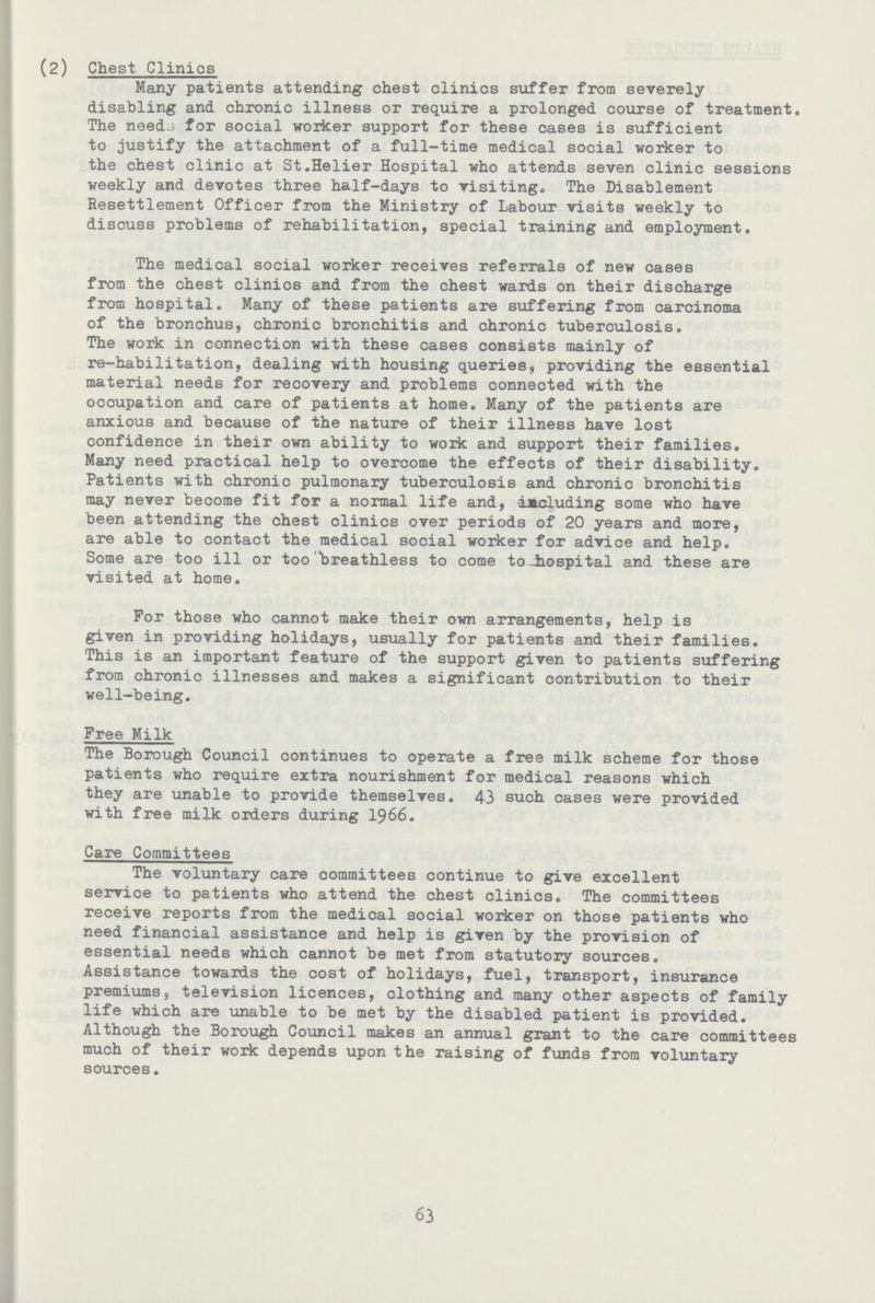 (2) Chest Clinics Many patients attending chest clinics suffer from severely disabling and chronic illness or require a prolonged course of treatment. The needs for social worker support for these cases is sufficient to justify the attachment of a full-time medical social worker to the chest clinic at St.Helier Hospital who attends seven clinic sessions weekly and devotes three half-days to visiting. The Disablement Resettlement Officer from the Ministry of Labour visits weekly to discuss problems of rehabilitation, special training and employment. The medical social worker receives referrals of new cases from the chest clinics and from the chest wards on their discharge from hospital. Many of these patients are suffering from carcinoma of the bronchus, chronic bronchitis and chronic tuberculosis. The work in connection with these cases consists mainly of re-habilitation, dealing with housing queries, providing the essential material needs for recovery and problems connected with the occupation and care of patients at home. Many of the patients are anxious and because of the nature of their illness have lost confidence in their own ability to work and support their families. Many need practical help to overcome the effects of their disability. Patients with chronic pulmonary tuberculosis and chronic bronchitis may never become fit for a normal life and, including some who have been attending the chest clinics over periods of 20 years and more, are able to contact the medical social worker for advice and help. Some are too ill or too breathless to come to-hospital and these are visited at home. For those who cannot make their own arrangements, help is given in providing holidays, usually for patients and their families. This is an important feature of the support given to patients suffering from chronic illnesses and makes a significant contribution to their well-being. Free Milk The Borough Council continues to operate a free milk scheme for those patients who require extra nourishment for medical reasons which they are unable to provide themselves. 43 such cases were provided with free milk orders during 1966. Care Committees The voluntary care committees continue to give excellent service to patients who attend the chest clinics. The committees receive reports from the medical social worker on those patients who need financial assistance and help is given by the provision of essential needs which cannot be met from statutory sources. Assistance towards the cost of holidays, fuel, transport, insurance premiums, television licences, clothing and many other aspects of family life which are unable to be met by the disabled patient is provided. Although the Borough Council makes an annual grant to the care committees much of their work depends upon the raising of funds from voluntary sources. 63