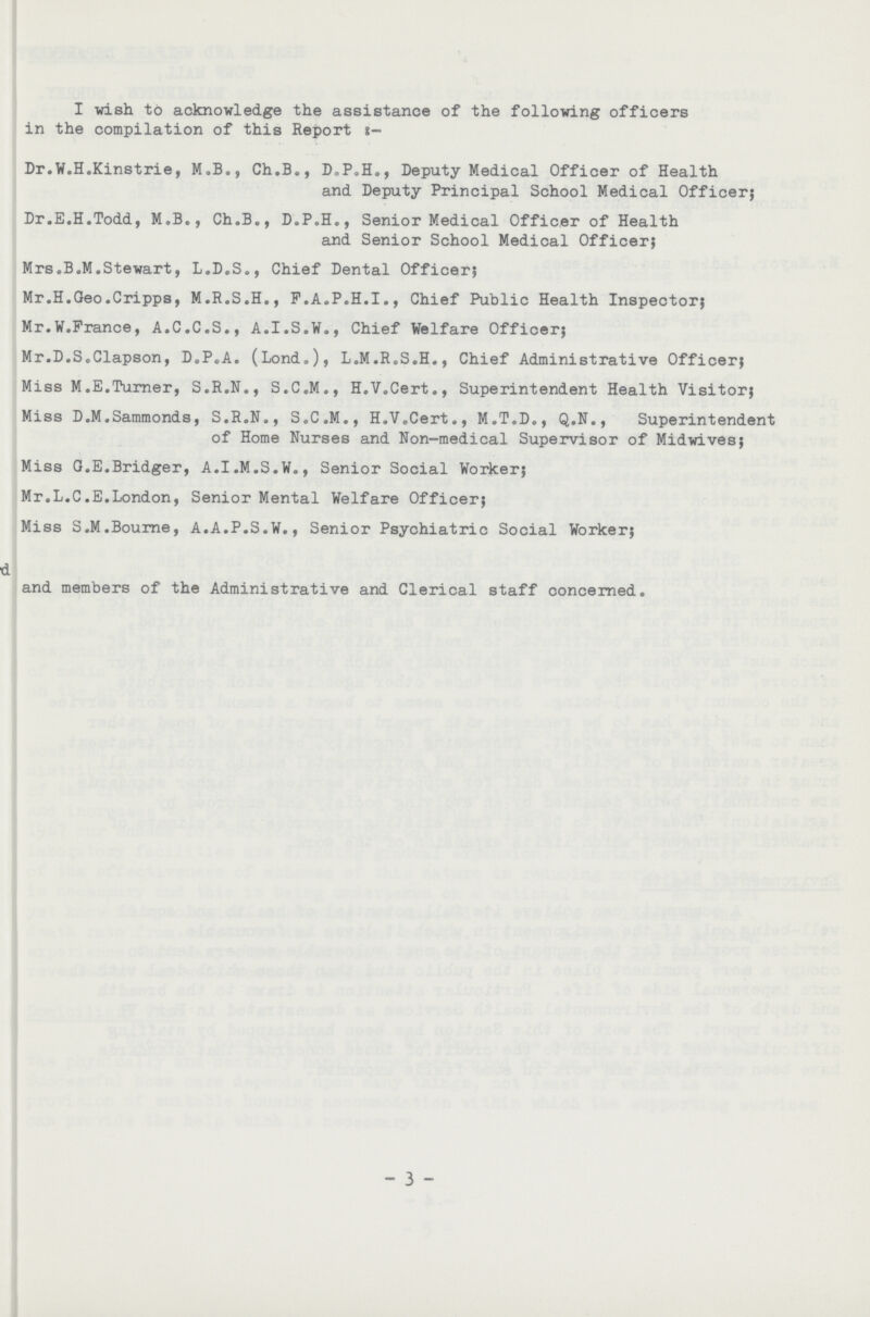 I wish to acknowledge the assistance of the following officers in the compilation of this Report t- Dr.W.H.Kinstrie, M.B., Ch.B., D.P.H., Deputy Medical Officer of Health and Deputy Principal School Medical Officer; Dr.E.H.Todd, M.B., Ch.B., D.P.H., Senior Medical Officer of Health and Senior School Medical Officer; Mrs.B.M.Stewart, L.D.S., Chief Dental Officer; Mr.H.Geo.Cripps, M.R.S.H., P.A.P.H.I., Chief Public Health Inspector; Mr.W.France, A.C.C.S., A.I.S.W., Chief Welfare Officer; Mr.D.S.Clapson, D.P.A. (Lond.), L.M.R.S.H., Chief Administrative Officer; Miss M.E.Turner, S.R.N., S.C.M., H.V.Cert., Superintendent Health Visitor; Miss D.M.Sammonds, S.R.N., S.C.M., H.V.Cert., M.T.D., Q.N., Superintendent of Home Nurses and Non-medical Supervisor of Midwives; Miss G.E.Bridger, A.I.M.S.W., Senior Social Worker; Mr.L.C.E.London, Senior Mental Welfare Officer; Miss S.M.Bourne, A.A.P.S.W., Senior Psychiatric Social Worker; and members of the Administrative and Clerical staff concerned. 3