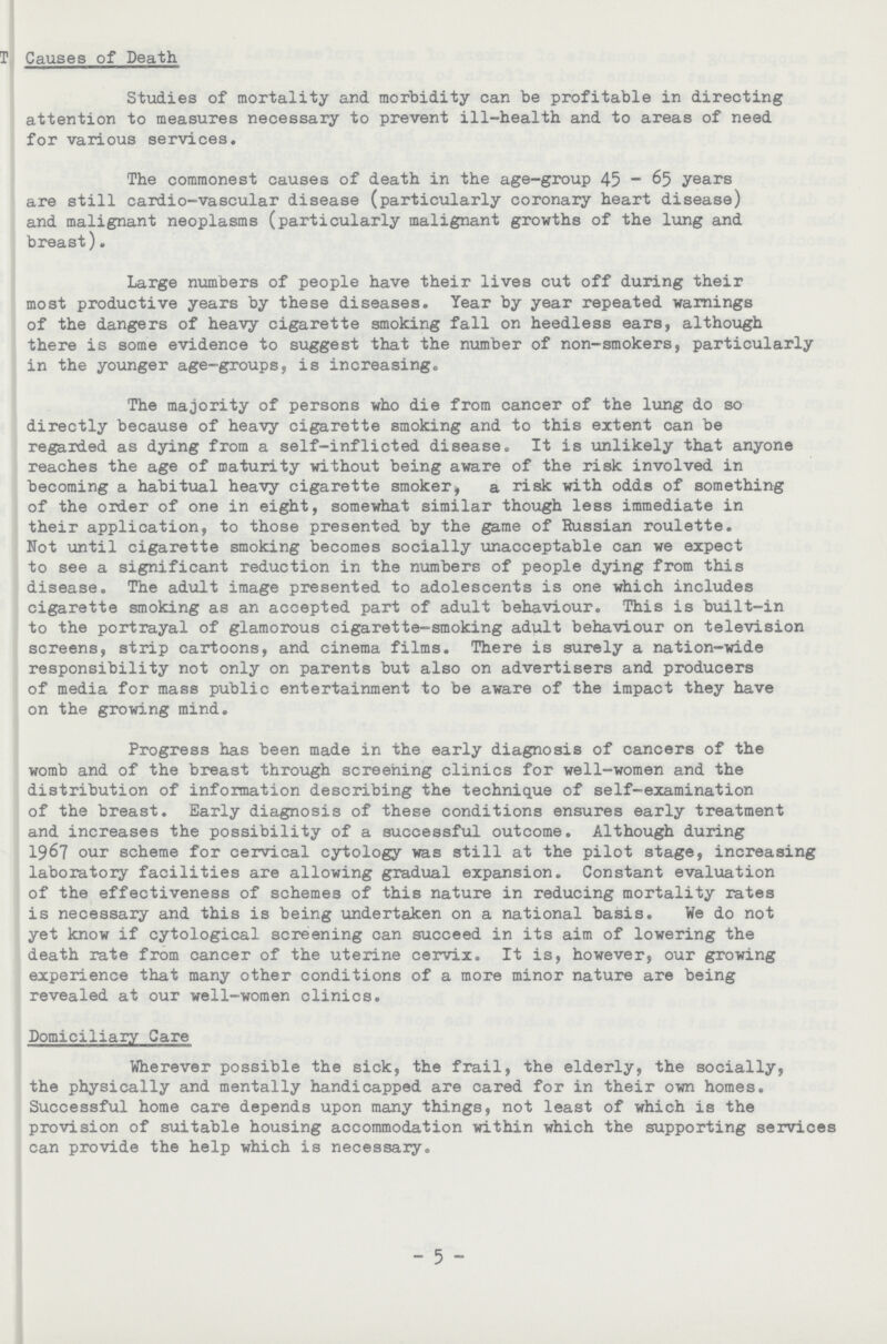 Causes of Death Studies of mortality and morbidity can be profitable in directing attention to measures necessary to prevent ill-health and to areas of need for various services. The commonest causes of death in the age-group 45 - 65 years are still cardio-vascular disease (particularly coronary heart disease) and malignant neoplasms (particularly malignant growths of the lung and breast). Large numbers of people have their lives cut off during their most productive years by these diseases. Year by year repeated warnings of the dangers of heavy cigarette smoking fall on heedless ears, although there is some evidence to suggest that the number of non-smokers, particularly in the younger age-groups, is increasing. The majority of persons who die from cancer of the lung do so directly because of heavy cigarette smoking and to this extent can be regarded as dying from a self-inflicted disease. It is unlikely that anyone reaches the age of maturity without being aware of the risk involved in becoming a habitual heavy cigarette smoker, a risk with odds of something of the order of one in eight, somewhat similar though less immediate in their application, to those presented by the game of Russian roulette. Not until cigarette smoking becomes socially unacceptable can we expect to see a significant reduction in the numbers of people dying from this disease. The adult image presented to adolescents is one which includes cigarette smoking as an accepted part of adult behaviour. This is built-in to the portrayal of glamorous cigarette-smoking adult behaviour on television screens, strip cartoons, and cinema films. There is surely a nation-wide responsibility not only on parents but also on advertisers and producers of media for mass public entertainment to be aware of the impact they have on the growing mind. Progress has been made in the early diagnosis of cancers of the womb and of the breast through screening clinics for well-women and the distribution of information describing the technique of self-examination of the breast. Early diagnosis of these conditions ensures early treatment and increases the possibility of a successful outcome. Although during 1967 our scheme for cervical cytology was still at the pilot stage, increasing laboratory facilities are allowing gradual expansion. Constant evaluation of the effectiveness of schemes of this nature in reducing mortality rates is necessary and this is being undertaken on a national basis. We do not yet know if cytological screening can succeed in its aim of lowering the death rate from cancer of the uterine cervix. It is, however, our growing experience that many other conditions of a more minor nature are being revealed at our well-women clinics. Domiciliary Care Wherever possible the sick, the frail, the elderly, the socially, the physically and mentally handicapped are cared for in their own homes. Successful home care depends upon many things, not least of which is the provision of suitable housing accommodation within which the supporting services can provide the help which is necessary. 5