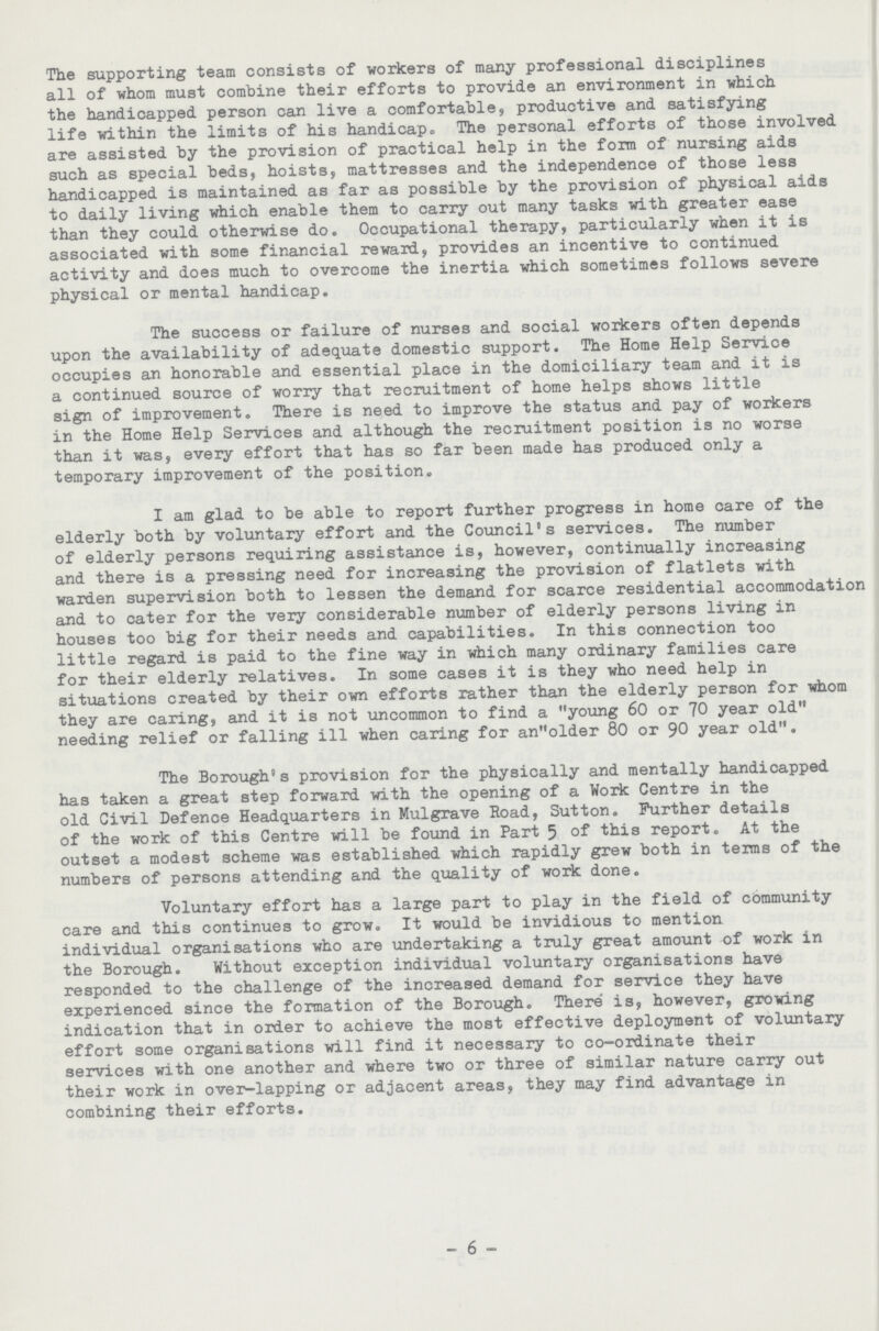 The supporting team consists of workers of many professional disciplines all of whom must combine their efforts to provide an environment in which the handicapped person can live a comfortable, productive and satisfying life within the limits of his handicap. The personal efforts of those involved are assisted by the provision of practical help in the form of nursing aids such as special beds, hoists, mattresses and the independence of those less handicapped is maintained as far as possible by the provision of physical aids to daily living which enable them to carry out many tasks with greater ease than they could otherwise do. Occupational therapy, particularly when it is associated with some financial reward, provides an incentive to continued activity and does much to overcome the inertia which sometimes follows severe physical or mental handicap. The success or failure of nurses and social workers often depends upon the availability of adequate domestic support. The Home Help Service occupies an honorable and essential place in the domiciliary team and it is a continued source of worry that recruitment of home helps shows little sign of improvement. There is need to improve the status and pay of workers in the Home Help Services and although the recruitment position is no worse than it was, every effort that has so far been made has produced only a temporary improvement of the position. I am glad to be able to report further progress in home care of the elderly both by voluntary effort and the Council's services. The number of elderly persons requiring assistance is, however, continually increasing and there is a pressing need for increasing the provision of flatlets with warden supervision both to lessen the demand for scarce residential accommodation and to cater for the very considerable number of elderly persons living in houses too big for their needs and capabilities. In this connection too little regard is paid to the fine way in which many ordinary families care for their elderly relatives. In some cases it is they who need help in situations created by their own efforts rather than the elderly person for whom they are caring, and it is not uncommon to find a young 60 or 70 year old needing relief or falling ill when caring for anolder 80 or 90 year old. The Borough's provision for the physically and mentally handicapped has taken a great step forward with the opening of a Work Centre in the old Civil Defence Headquarters in Mulgrave Road, Sutton. Further details of the work of this Centre will be found in Part 5 of this report. At the outset a modest scheme was established which rapidly grew both in terms of the numbers of persons attending and the quality of work done. Voluntary effort has a large part to play in the field of community care and this continues to grow. It would be invidious to mention individual organisations who are undertaking a truly great amount of work in the Borough. Without exception individual voluntary organisations have responded to the challenge of the increased demand for service they have experienced since the formation of the Borough. There' is, however, growing indication that in order to achieve the most effective deployment of voluntary effort some organisations will find it necessary to co-ordinate their services with one another and where two or three of similar nature carry out their work in over-lapping or adjacent areas, they may find advantage in combining their efforts. 6