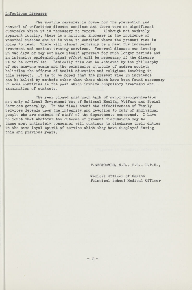 Infectious Diseases The routine measures in force for the prevention and control of infectious disease continue and there were no significant outbreaks which it is necessary to report. Although not markedly apparent locally, there is a national increase in the incidence of venereal disease and it is wise to consider where the present rise is going to lead. There will almost certainly be a need for increased treatment and contact tracing services. Venereal disease can develop in two days or may not make itself apparent for much longer periods and an intensive epidemiological effort will be necessary if the disease is to be controlled. Basically this can be achieved by the philosophy of one man-one woman and the permissive attitude of modern society belittles the efforts of health education and religious teaching in this respect. It is to be hoped that the present rise in incidence can be halted by methods other than those which have been found necessary in some countries in the past which involve compulsory treatment and examination of contacts. The year closed amid much talk of major re-organisation not only of Local Government but of National Health, Welfare and Social Services generally. In the final event the effectiveness of Family Services depends upon the integrity and devotion to duty of individual people who are members of staff of the departments concerned. I have no doubt that whatever the outcome of present discussions may be those most intimately concerned will continue to discharge their duties in the same loyal spirit of service which they have displayed during this and previous years. P.WESTCOMBE, M.B., B.S., D.P.H., Medical Officer of Health Principal School Medical Officer 7