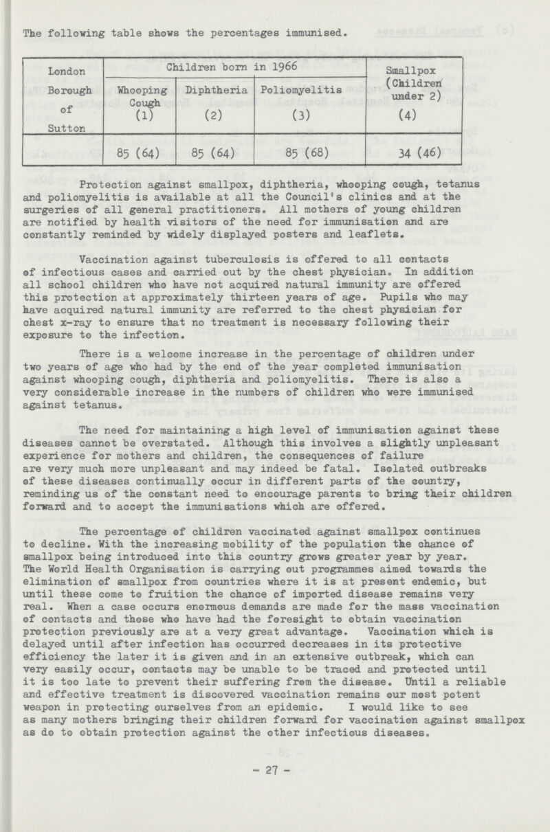 The following table shows the percentages immunised. London Borough of Sutton Children born in 1966 Smallpox (Children under 2) (4) Whooping Cough (1) Diphtheria (2) Poliomyelitis (3) 85 (64) 85 (64) 85 (68) 34 (46) Protection against smallpox, diphtheria, whooping cough, tetanus and poliomyelitis is available at all the Council's clinics and at the surgeries of all general practitioners. All mothers of young children are notified by health visitors of the need for immunisation and are constantly reminded by widely displayed posters and leaflets. Vaccination against tuberculosis is offered to all contacts of infectious cases and carried out by the chest physician. In addition all school children who have not acquired natural immunity are offered this protection at approximately thirteen years of age. Pupils who may have acquired natural immunity are referred to the chest physician for chest x-ray to ensure that no treatment is necessary following their exposure to the infection. There is a welcome increase in the percentage of children under two years of age who had by the end of the year completed immunisation against whooping cough, diphtheria and poliomyelitis. There is also a very considerable increase in the numbers of children who were immunised against tetanus. The need for maintaining a high level of immunisation against these diseases cannot be overstated. Although this involves a slightly unpleasant experience for mothers and children, the consequences of failure are very much more unpleasant and may indeed be fatal. Isolated outbreaks of these diseases continually occur in different parts of the country, reminding us of the constant need to encourage parents to bring their children forward and to accept the immunisations which are offered. The percentage of children vaccinated against smallpox continues to decline. With the increasing mobility of the population the chance of smallpox being introduced into this country grows greater year by year. The World Health Organisation is carrying out programmes aimed towards the elimination of smallpox from countries where it is at present endemic, but until these come to fruition the chance of imported disease remains very real. When a case occurs enormous demands are made for the mass vaccination of contacts and those who have had the foresight to obtain vaccination protection previously are at a very great advantage. Vaccination which is delayed until after infection has occurred decreases in its protective efficiency the later it is given and in an extensive outbreak, which can very easily occur, contacts may be unable to be traced and protected until it is too late to prevent their suffering from the disease. Until a reliable and effective treatment is discovered vaccination remains our most potent weapon in protecting ourselves from an epidemic. I would like to see as many mothers bringing their children forward for vaccination against smallpox as do to obtain protection against the other infectious diseases. 27