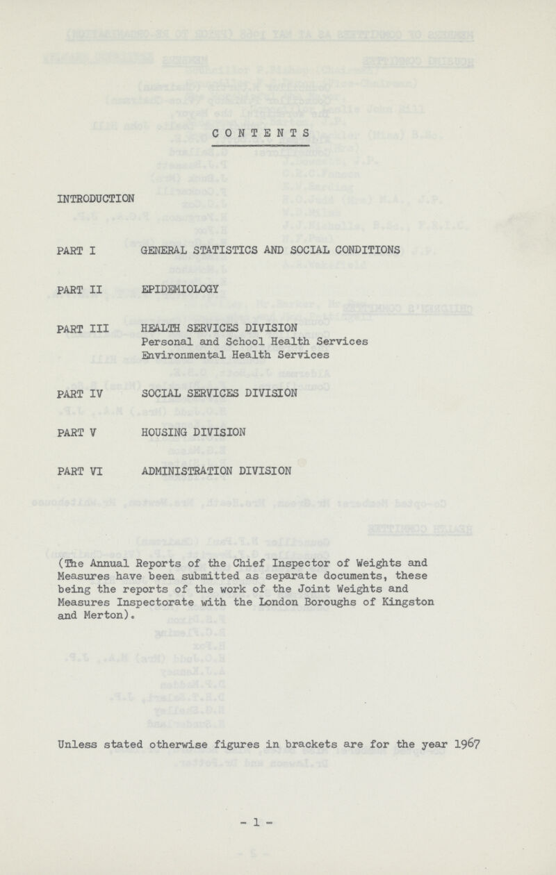 CONTENTS INTRODUCTION PART I GENERAL STATISTICS AND SOCIAL CONDITIONS PART II EPIDEMIOLOGY PART III HEALTH SERVICES DIVISION Personal and School Health Services Environmental Health Services PART IV SOCIAL SERVICES DIVISION PART V HOUSING DIVISION PART VI ADMINISTRATION DIVISION (The Annual Reports of the Chief Inspector of Weights and Measures have been submitted as separate documents, these being the reports of the work of the Joint Weights and Measures Inspectorate with the London Boroughs of Kingston and Merton). Unless stated otherwise figures in brackets are for the year 19&7 _ 1 -