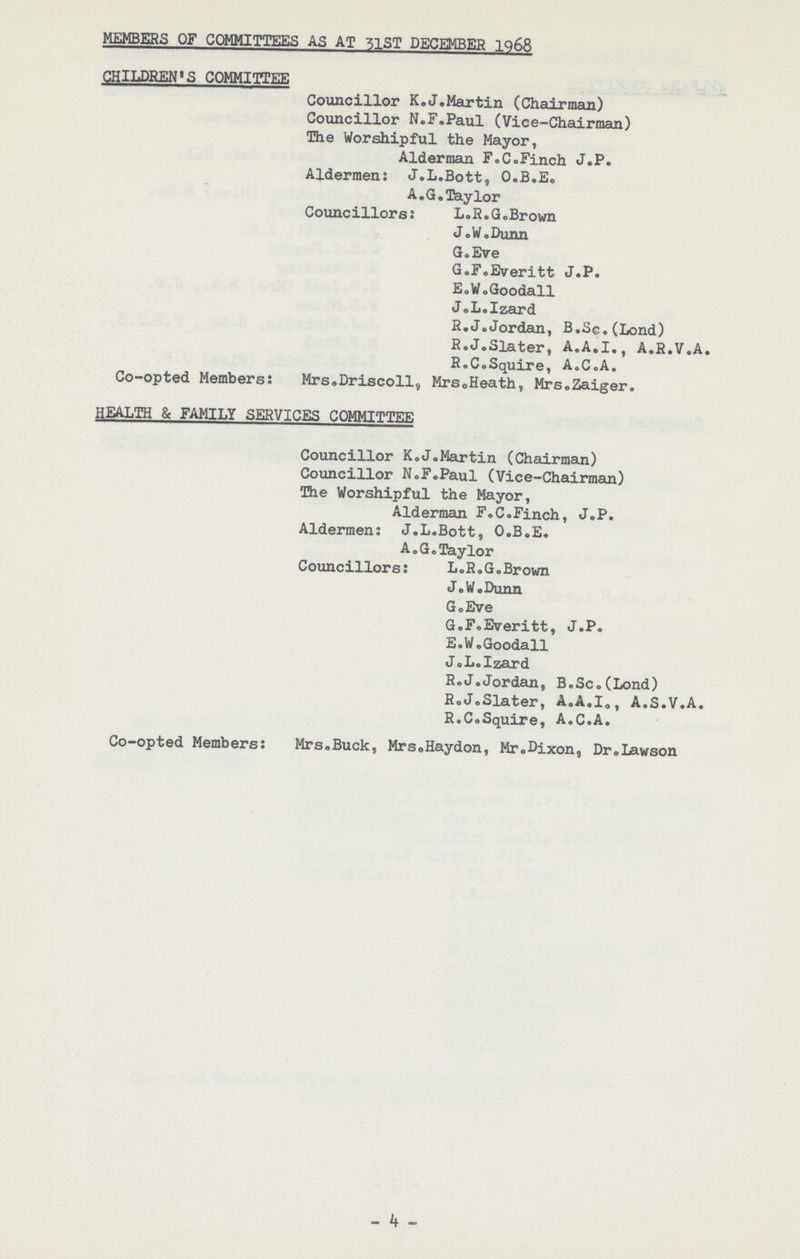 MEMBERS OF COMMITTEES AS AT 51ST DECEMBER 1968 CHILDREN'S COMMITTEE Councillor K.J.Martin (Chairman) Councillor N.F.Paul (Vice-Chairman) The Worshipful the Mayor, Alderman F.C.Finch J.P. Aldermen: J.L.Bott, O.B.E. A.G.Taylor Councillors: L.R.G.Brown J.W.Dunn G.Eve G.F.Everitt J.P. E.W.Goodall J.L.Izard R.J.Jordan, B.Sc.(Lond) R.J.Slater, A.A.I., A.R.V.A. R.C.Squire, A.C.A. Co-opted Members: Mrs.Driscoll, Mrs.Heath, Mrs.Zaiger. HEALTH & FAMILY SERVICES COMMITTEE Councillor K.J.Martin (Chairman) Councillor N.F.Paul (Vice-Chairman) The Worshipful the Mayor, Alderman F.C.Finch, J.P. Aldermen: J.L.Bott, O.B.E. A.G.Taylor Councillors: L.R.G.Brown J.W.Dunn G.Eve G.F.Everitt, J.P. E.W.Goodall J.L.Izard R.J.Jordan, B.Sc.(Lond) R.J.Slater, A.A.I., A.S.V.A. R.CoSquxre, A.C.A. Co-opted Members: Mrs.Buck, Mrs.Haydon, Mr.Dixon, Dr.Lawson -4-