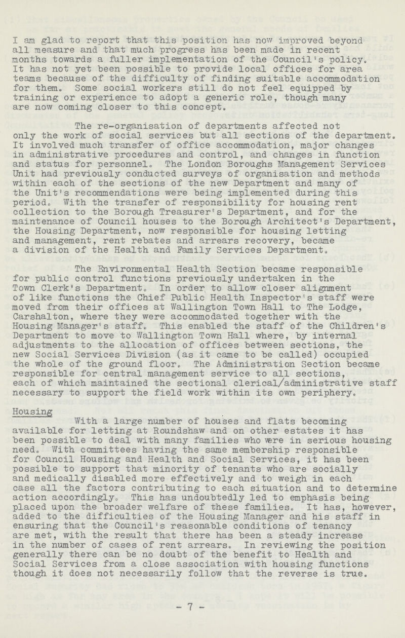 I am glad to report that this position has now improved beyond all measure and that much progress has been made in recent months towards a fuller implementation of the Council's policy. It has not yet been possible to provide local offices for area teams because of the difficulty of finding suitable accommodation for them. Some social workers still do not feel equipped by training or experience to adopt a generic role, though many are now coming closer to this concept. The re-organisation of departments affected not only the work of social services but all sections of the department. It involved much transfer of office accommodation, major changes in administrative procedures and control, and changes in function and status for personnel. The London Boroughs Management Services Unit had previously conducted surveys of organisation and methods within each of the sections of the new Department and many of the Unit's recommendations were being implemented during this period. With the transfer of responsibility for housing rent collection to the Borough Treasurer's Department, and for the maintenance of Council houses to the Borough Architect's Department, the Housing Department, now responsible for housing letting and management, rent rebates and arrears recovery, became a division of the Health and Family Services Departmen.* The Environmental Health Section became responsible for public control functions previously undertaken in the Town Clerk's Department,, In order to allow closer alignment of like functions the Chief Public Health Inspector's staff were moved from their offices at Wallington Town Hall to The Lodge, Carshalton, where they were accommodated together with the Housing Managers staff. This enabled the staff of the Children's Department to move to Wallington Town Hall where, by internal adjustments to the allocation of offices between sections, the new Social Services Division (as it came to be called) occupied the whole of the ground floor. The Administration Section became responsible for central management service to all sections, each of which maintained the sectional clerical/administrative staff necessary to support the field work within its own periphery. Housing With a large number of houses and flats becoming available for letting at Roundshaw and on other estates it has been possible to deal with many families who vere in serious housing need. With committees having the same membership responsible for Council Housing and Health and Social Services, it has been possible to support that minority of tenants who are socially and medically disabled more effectively and to weigh in each case all the factors contributing to each situation and to deteimine action accordingly. This has undoubtedly led to emphasis being placed upon the broader welfare of these families. It has, however, added to the difficulties of the Housing Manager and his staff in ensuring that the Council's reasonable conditions of tenancy are met, with the result that there has been a steady increase in the number of cases of rent arrears. In reviewing the position generally there can be no doubt of the benefit to Health and Social Services from a close association with housing functions though it does not necessarily follow that the reverse is true. - 7 -