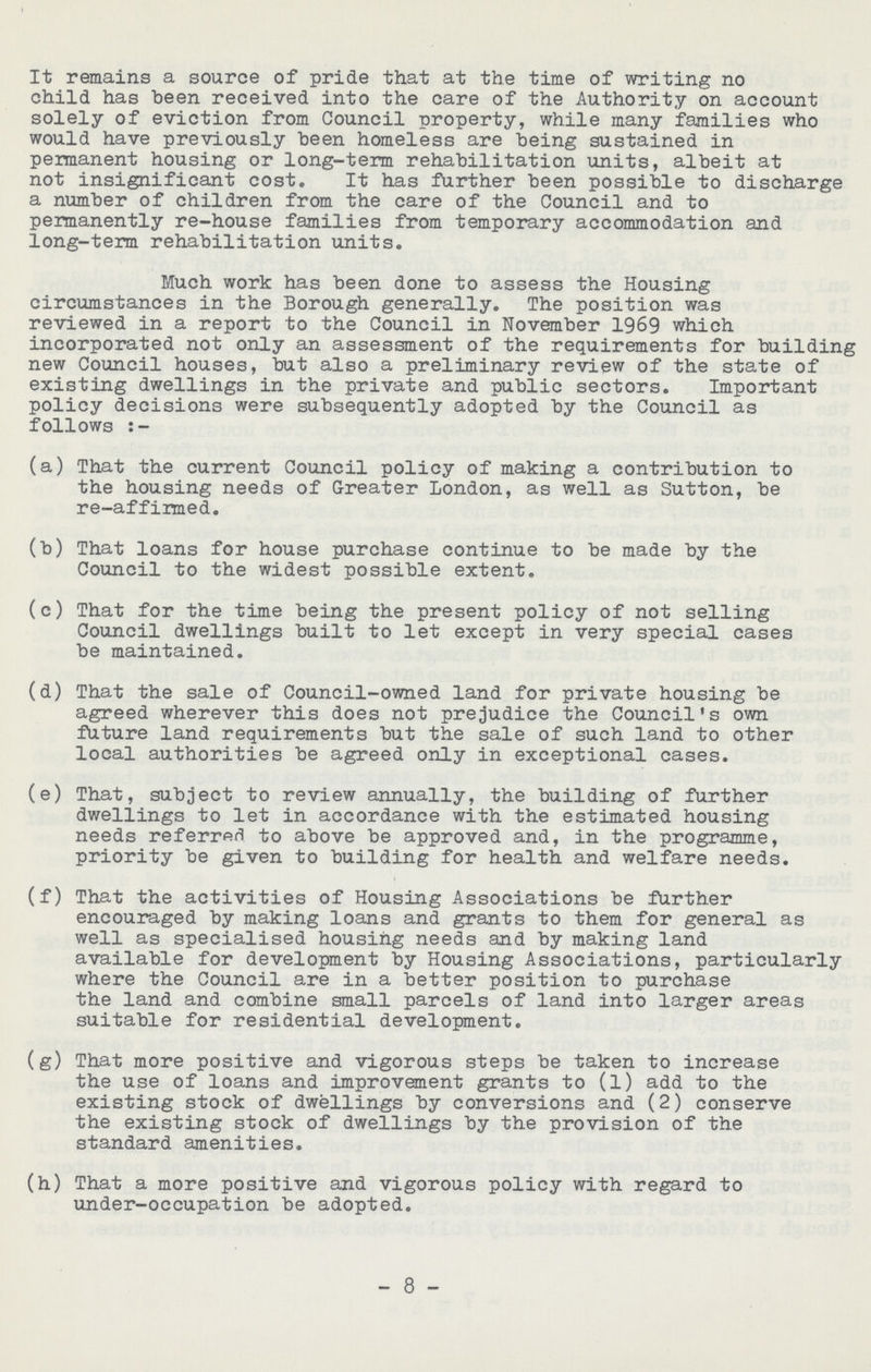 It remains a source of pride that at the time of writing no child has been received into the care of the Authority on account solely of eviction from Council property, while many families who would have previously been homeless are being sustained in peimanent housing or long-term rehabilitation units, albeit at not insignificant cost. It has further been possible to discharge a number of children from the care of the Council and to permanently re-house families from temporary accommodation and long-term rehabilitation units. Much work has been done to assess the Housing circumstances in the Borough generally. The position was reviewed in a report to the Council in November 1969 which incorporated not only an assessment of the requirements for building new Council houses, but also a preliminary review of the state of existing dwellings in the private and public sectors. Important policy decisions were subsequently adopted by the Council as follows:- (a) That the current Council policy of making a contribution to the housing needs of Greater London, as well as Sutton, be re-affirmed. (b) That loans for house purchase continue to be made by the Council to the widest possible extent. (c) That for the time being the present policy of not selling Council dwellings built to let except in very special cases be maintained. (d) That the sale of Council-owned land for private housing be agreed wherever this does not prejudice the Council's own future land requirements but the sale of such land to other local authorities be agreed only in exceptional cases. (e) That, subject to review annually, the building of further dwellings to let in accordance with the estimated housing needs referred to above be approved and, in the programme, priority be given to building for health and welfare needs. (f) That the activities of Housing Associations be further encouraged by making loans and grants to them for general as well as specialised housing needs and by making land available for development by Housing Associations, particularly where the Council are in a better position to purchase the land and combine small parcels of land into larger areas suitable for residential development. (g) That more positive and vigorous steps be taken to increase the use of loans and improvement grants to (l) add to the existing stock of dwellings by conversions and (2) conserve the existing stock of dwellings by the provision of the standard amenities. (h) That a more positive and vigorous policy with regard to under-occupation be adopted. - 8 -