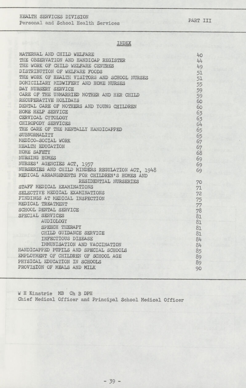 HEALTH SERVICES DIVISION PART III Personal and School Health Services INDEX MATERNAL AND CHILD WELFARE 40 THE OBSERVATION AND HANDICAP REGISTER 44 THE WORK OF CHILD WELFARE CENTRES 49 DISTRIBUTION OF WELFARE FOODS 51 THE WORK OF HEALTH VISITORS AND SCHOOL NURSES 51 DOMICILIARY MIDWIFERY AND HOME NURSES 55 DAY NURSERY SERVICE 59 CARE OF THE UNMARRIED MOTHER AND HER CHILD 59 RECUPERATIVE HOLIDAYS 60 DENTAL CARE OF MOTHERS AND YOUNG CHILDREN 60 HOME HELP SERVICE 63 CERVICAL CYTOLOGY 63 CHIROPODY SERVICES 64 THE CARE OF THE MENTALLY HANDICAPPED 65 SUBNORMALITY 65 MEDICO-SOCIAL WORK 67 HEALTH EDUCATION 67 HOME SAFETY 68 NURSING HOMES 69 NURSES' AGENCIES ACT, 1957 69 NURSERIES AND CHILD MINDERS REGULATION ACT, 1948 69 MEDICAL ARRANGEMENTS FOR CHILDREN'S HOMES AND RESIDENTIAL NURSERIES 70 STAFF MEDICAL EXAMINATIONS 71 SELECTIVE MEDICAL EXAMINATIONS 72 FINDINGS AT MEDICAL INSPECTION 73 MEDICAL TREATMENT 77 SCHOOL DENTAL SERVICE 78 SPECIAL SERVICES 8l AUDIOLOGY 81 SPEECH THERAPY 8l CHILD GUIDANCE SERVICE 8l INFECTIOUS DISEASE 84 IMMUNISATION AND VACCINATION 84 HANDICAPPED PUPILS AND SPECIAL SCHOOLS 85 EMPLOYMENT OF CHILDREN OF SCHOOL AGE 89 PHYSICAL EDUCATION IN SCHOOLS 89 PROVISION OF MEALS AND MILK 90 W H Kinstrie MB Ch B DPH Chief Medical Officer and Principal School Medical Officer -39-