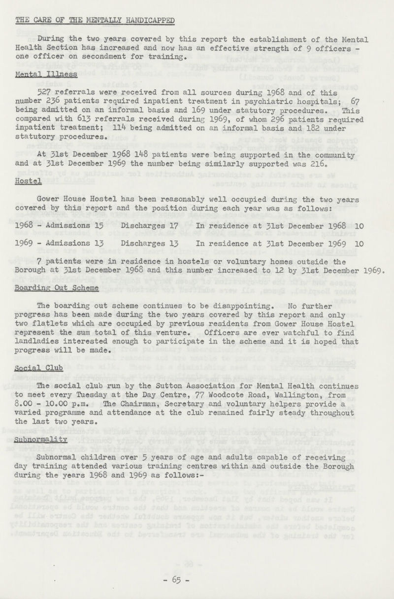 THE CARE OF THE MENTALLY HANDICAPPED During the two years covered by this report the establishment of the Mental Health Section has increased and now has an effective strength of 9 officers one officer on secondment for training. Mental Illness 527 referrals were received from all sources during 1968 and of this number 236 patients required inpatient treatment in psychiatric hospitals; 67 being admitted on an informal basis and 169 under statutory procedures. This compared with 613 referrals received during 1969, whom 296 patients required inpatient treatment; 114 being admitted on an informal basis and 182 under statutory procedures. At 31st December 1968 148 patients were being supported in the community and at 31st December 1969 the number being similarly supported was 216. Hostel Gower House Hostel has been reasonably well occupied during the two years covered by this report and the position during each year was as follows: 1968 - Admissions 15 Discharges 17 In residence at 31st December 1968 10 1969 - Admissions 13 Discharges 13 In residence at 31st December 1969 10 7 patients were in residence in hostels or voluntary homes outside the Borough at 31st December 1968 and this number increased to 12 by 31st December 1969. Boarding Out Scheme The boarding out scheme continues to be disappointing. No further progress has been made during the two years covered by this report and only two flatlets which are occupied by previous residents from Gower House Hostel represent the sum total of this venture. Officers are ever watchful to find landladies interested enough to participate in the scheme and it is hoped that progress will be made. Social Club The social club run by the Sutton Association for Mental Health continues to meet every Tuesday at the Day Centre, 77 Woodcote Road, Wallington, from 8.00 - 10.00 p.m. The Chairman, Secretary and voluntary helpers provide a varied programme and attendance at the club remained fairly steady throughout the last two years. Subnormality Subnormal children over 5 years of age and adults capable of receiving day training attended various training centres within and outside the Borough during the years 1968 and 1969 as follows:- - 65 -